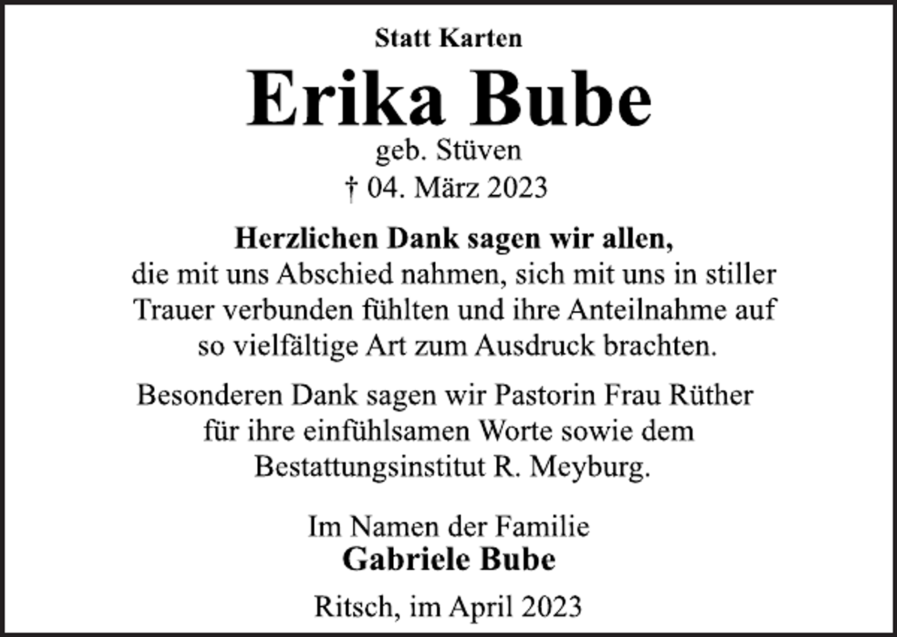 <p>Statt Karten<br />Erika Bube<br />geb. Stüven<br />† 04. März 2023<br />Herzlichen Dank sagen wir allen,<br />die mit uns Abschied nahmen, sich mit uns in stiller<br />Trauer verbunden fühlten und ihre Anteilnahme auf<br />so vielfältige Art zum Ausdruck brachten.<br />Besonderen Dank sagen wir Pastorin Frau Rüther<br />für ihre einfühlsamen Worte sowie dem<br />Bestattungsinstitut R. Meyburg.<br />Im Namen der Familie<br />Gabriele Bube<br />Ritsch, im April 2023</p>