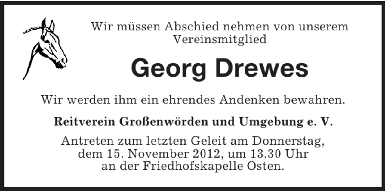<p>Wir müssen Abschied nehmen von unserem<br />Vereinsmitglied</p>
<p>Georg Drewes<br />Wir werden ihm ein ehrendes Andenken bewahren.<br />Reitverein Großenwörden und Umgebung e. V.<br />Antreten zum letzten Geleit am Donnerstag,<br />dem 15. November 2012, um 13.30 Uhr<br />an der Friedhofskapelle Osten.</p>