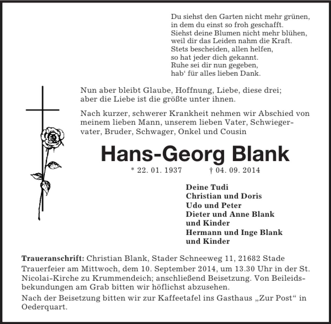 <p>Du siehst den Garten nicht mehr grünen,<br />in dem du einst so froh geschafft.<br />Siehst deine Blumen nicht mehr blühen,<br />weil dir das Leiden nahm die Kraft.<br />Stets bescheiden, allen helfen,<br />so hat jeder dich gekannt.<br />Ruhe sei dir nun gegeben,<br />hab‘ für alles lieben Dank.<br />Nun aber bleibt Glaube, Hoffnung, Liebe, diese drei;<br />aber die Liebe ist die größte unter ihnen.<br />Nach kurzer, schwerer Krankheit nehmen wir Abschied von meinem lieben Mann, unserem lieben Vater, Schwieger-<br />vater, Bruder, Schwager, Onkel und Cousin<br />Hans-Georg Blank<br />* 22. 01. 1937 † 04. 09. 2014<br />Deine Tudi<br />Christian und Doris<br />Udo und Peter<br />Dieter und Anne Blank<br />und Kinder<br />Hermann und Inge Blank<br />und Kinder<br />Traueranschrift: Christian Blank, Stader Schneeweg 11, 21682 Stade<br />Trauerfeier am Mittwoch, dem 10. September 2014, um 13.30 Uhr in der St. Nicolai-Kirche zu Krummendeich; anschließend Beisetzung. Von Beileidsbekundungen am Grab bitten wir höflichst abzusehen.<br />Nach der Beisetzung bitten wir zur Kaffeetafel ins Gasthaus „Zur Post“ in Oederquart.</p>