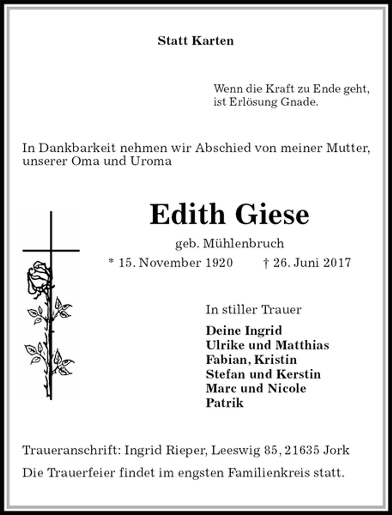 <p>Statt Karten<br />Wenn die Kraft zu Ende geht,<br />ist Erlösung Gnade.<br />In Dankbarkeit nehmen wir Abschied von meiner Mutter, unserer Oma und Uroma<br />Edith Giese<br />geb. Mühlenbruch<br />* 15. November 1920 † 26. Juni 2017<br />In stiller Trauer<br />Deine Ingrid<br />Ulrike und Matthias<br />Fabian, Kristin<br />Stefan und Kerstin<br />Marc und Nicole<br />Patrik<br />Traueranschrift: Ingrid Rieper, Leeswig 85, 21635 Jork<br />Die Trauerfeier findet im engsten Familienkreis statt.</p>