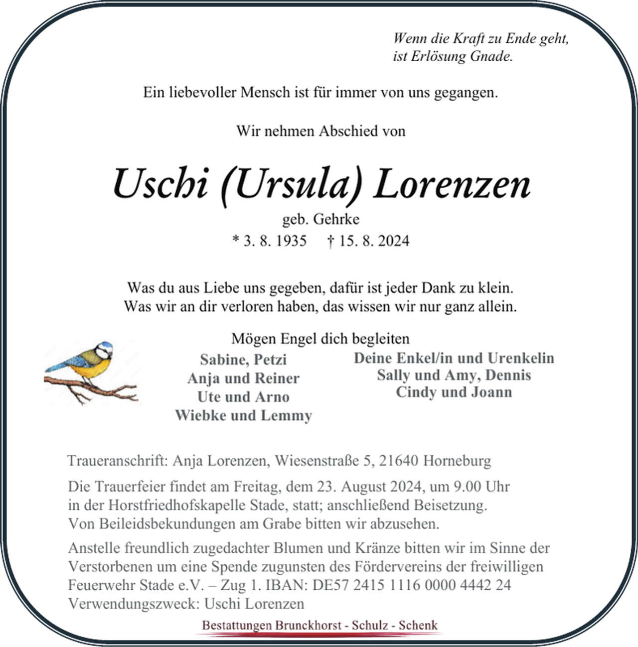 <p>Wenn die Kraft zu Ende geht,<br />ist Erlösung Gnade.</p><p>Ein liebevoller Mensch ist für immer von uns gegangen.<br />Wir nehmen Abschied von</p><p>Uschi (Ursula) Lorenzen<br />geb. Gehrke<br />* 3. 8. 1935 † 15. 8. 2024</p><p>Was du aus Liebe uns gegeben, dafür ist jeder Dank zu klein.<br />Was wir an dir verloren haben, das wissen wir nur ganz allein.<br />Mögen Engel dich begleiten<br />Deine Enkel/in und Urenkelin<br />Sabine, Petzi<br />Sally und Amy, Dennis<br />Anja und Reiner<br />Cindy und Joann<br />Ute und Arno<br />Wiebke und Lemmy<br />Traueranschrift: Anja Lorenzen, Wiesenstraße 5, 21640 Horneburg<br />Die Trauerfeier findet am Freitag, dem 23. August 2024, um 9.00 Uhr<br />in der Horstfriedhofskapelle Stade, statt; anschließend Beisetzung.<br />Von Beileidsbekundungen am Grabe bitten wir abzusehen.<br />Anstelle freundlich zugedachter Blumen und Kränze bitten wir im Sinne der<br />Verstorbenen um eine Spende zugunsten des Fördervereins der freiwilligen<br />Feuerwehr Stade e.V. – Zug 1. IBAN: DE57 2415 1116 0000 4444<br />Verwendungszweck: Uschi Lorenzen</p>