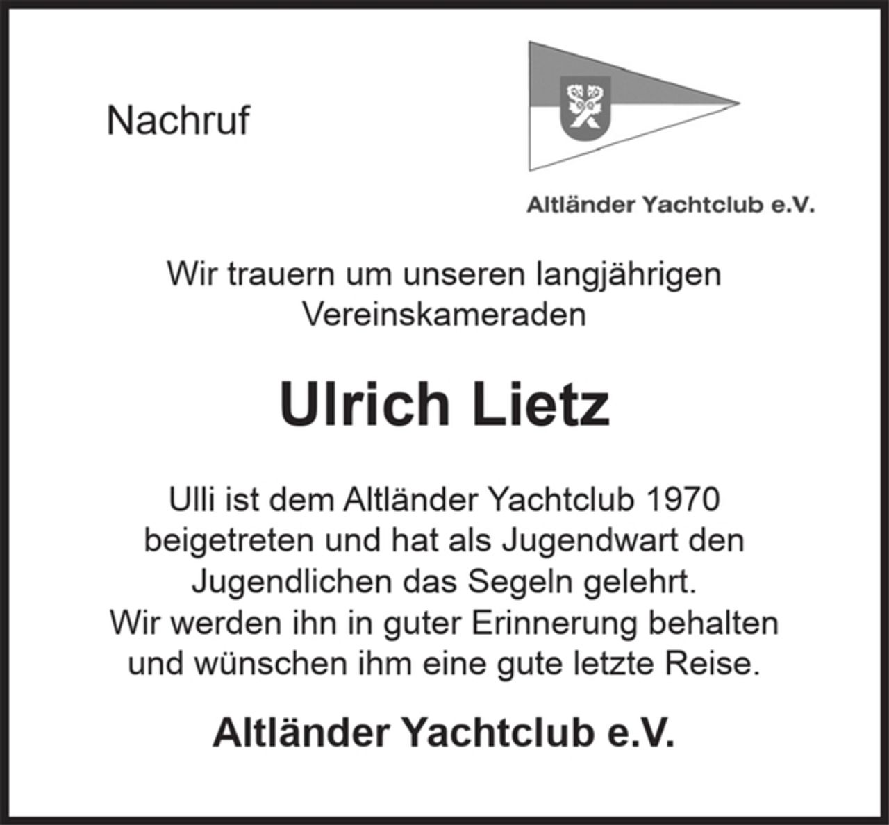 <p>Nachruf<br />Wir trauern um unseren langjährigen<br />Vereinskameraden<br />Ulrich Lietz<br />Ulli ist dem Altländer Yachtclub 1970<br />beigetreten und hat als Jugendwart den<br />Jugendlichen das Segeln gelehrt.<br />Wir werden ihn in guter Erinnerung behalten<br />und wünschen ihm eine gute letzte Reise.<br />Altländer Yachtclub e.V.</p>