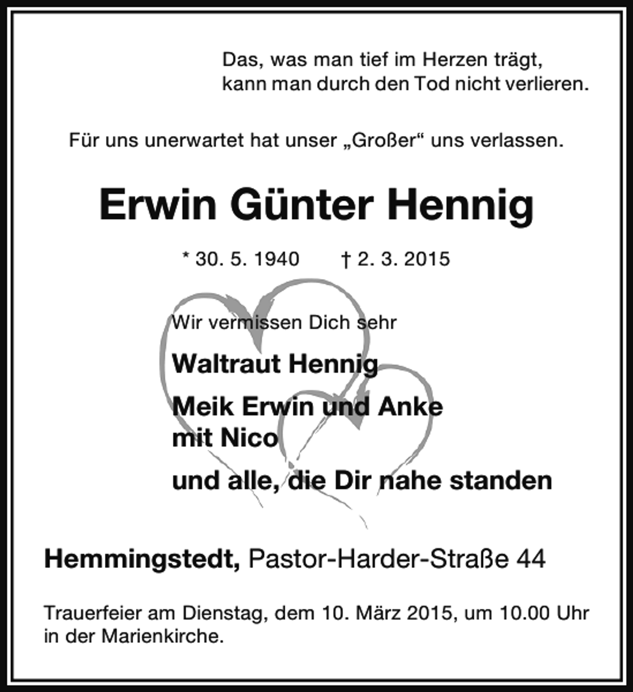 <p>Das, was man tief im Herzen trägt,<br />kann man durch den Tod nicht verlieren.<br />Für uns unerwartet hat unser „Großer“ uns verlassen.</p><p>Erwin Günter Hennig<br />* 30. 5. 1940</p><p>† 2. 3. 2015</p><p>Wir vermissen Dich sehr</p><p>Waltraut Hennig<br />Meik Erwin und Anke<br />mit Nico<br />und alle, die Dir nahe standen<br />Hemmingstedt, Pastor-Harder-Straße 44<br />Trauerfeier am Dienstag, dem 10. März 2015, um 10.00 Uhr<br />in der Marienkirche.</p>