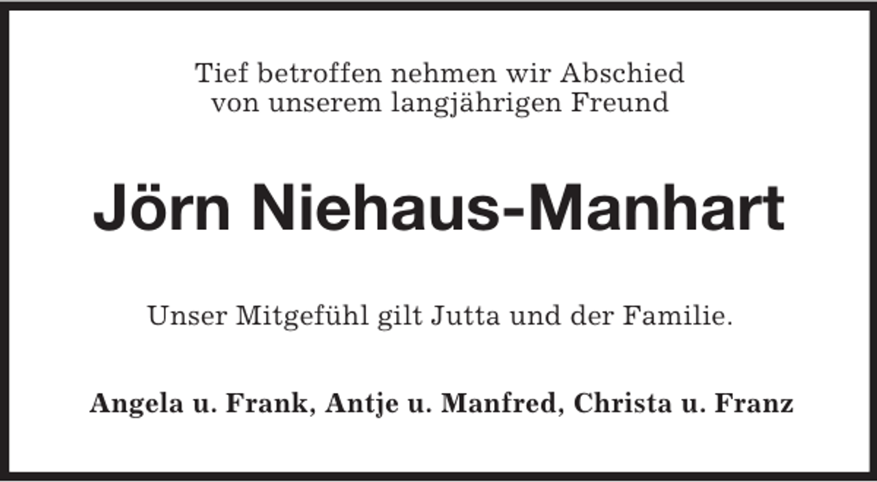 <p>Tief betroffen nehmen wir Abschied<br />von unserem langjährigen Freund<br />Jörn Niehaus-Manhart<br />Unser Mitgefühl gilt Jutta und der Familie.<br />Angela u. Frank, Antje u. Manfred, Christa u. Franz</p>