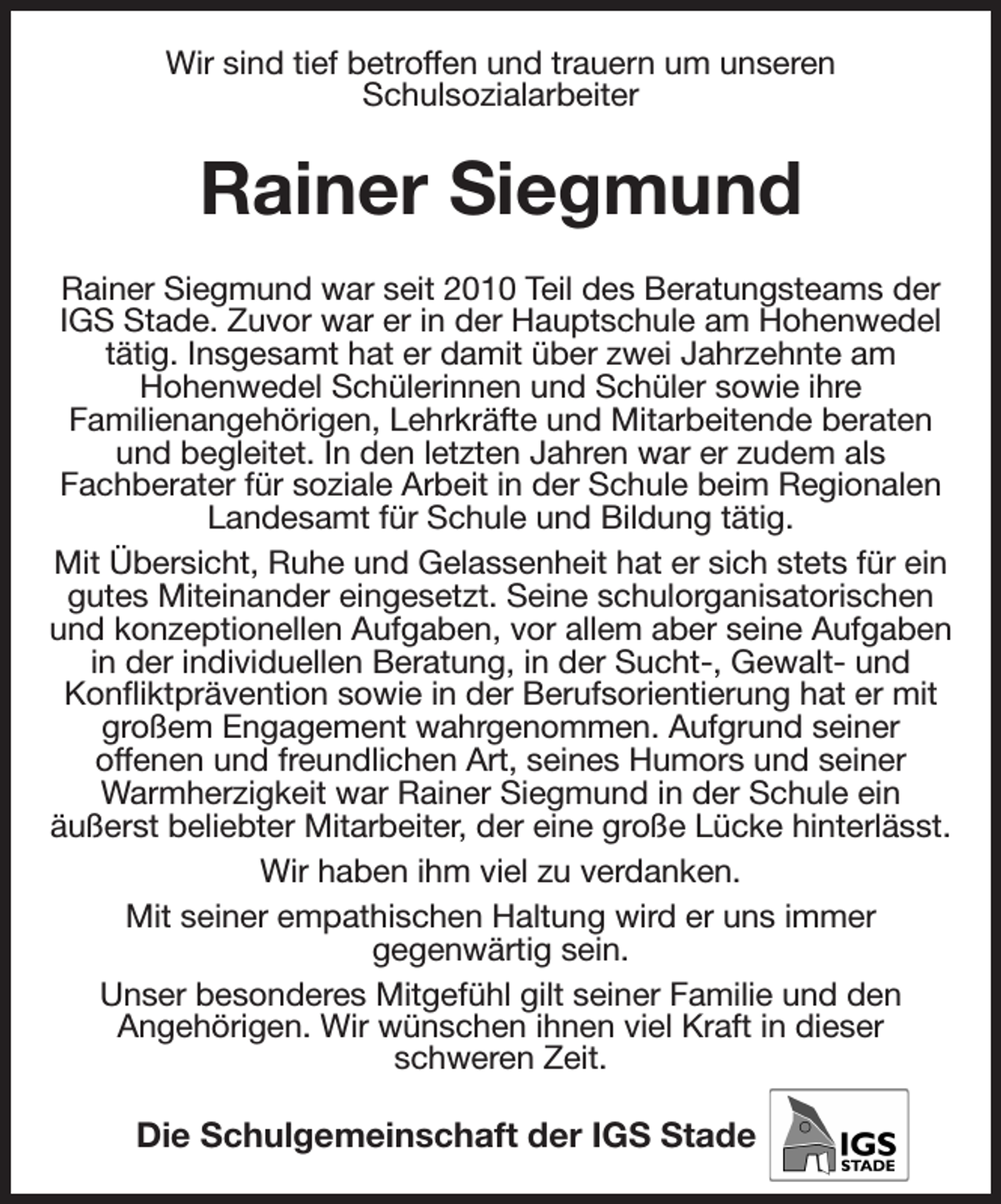 <p>Wir sind tief betroffen und trauern um unseren<br />Schulsozialarbeiter<br />Rainer Siegmund<br />Rainer Siegmund war seit 2010 Teil des Beratungsteams der IGS Stade. Zuvor war er in der Hauptschule am Hohenwedel tätig. Insgesamt hat er damit über zwei Jahrzehnte am<br />Hohenwedel Schülerinnen und Schüler sowie ihre<br />Familienangehörigen, Lehrkräfte und Mitarbeitende beraten und begleitet. In den letzten Jahren war er zudem als<br />Fachberater für soziale Arbeit in der Schule beim Regionalen Landesamt für Schule und Bildung tätig.<br />Mit Übersicht, Ruhe und Gelassenheit hat er sich stets für ein gutes Miteinander eingesetzt. Seine schulorganisatorischen und konzeptionellen Aufgaben, vor allem aber seine Aufgaben in der individuellen Beratung, in der Sucht-, Gewalt- und<br />Konfliktprävention sowie in der Berufsorientierung hat er mit großem Engagement wahrgenommen. Aufgrund seiner<br />offenen und freundlichen Art, seines Humors und seiner Warmherzigkeit war Rainer Siegmund in der Schule ein<br />äußerst beliebter Mitarbeiter, der eine große Lücke hinterlässt.<br />Wir haben ihm viel zu verdanken.<br />Mit seiner empathischen Haltung wird er uns immer<br />gegenwärtig sein.<br />Unser besonderes Mitgefühl gilt seiner Familie und den<br />Angehörigen. Wir wünschen ihnen viel Kraft in dieser<br />schweren Zeit.<br />Die Schulgemeinschaft der IGS Stade</p>