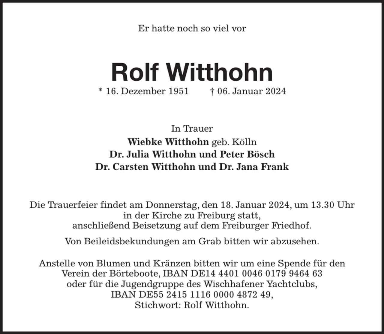 <p>Er hatte noch so viel vor<br />Rolf Witthohn<br />* 16. Dezember 1951 † 06. Januar 2024<br />In Trauer<br />Wiebke Witthohn geb. Kölln<br />Dr. Julia Witthohn und Peter Bösch<br />Dr. Carsten Witthohn und Dr. Jana Frank<br />Die Trauerfeier findet am Donnerstag, den 18. Januar 2024, um 13.30 Uhr<br />in der Kirche zu Freiburg statt,<br />anschließend Beisetzung auf dem Freiburger Friedhof.<br />Von Beileidsbekundungen am Grab bitten wir abzusehen.<br />Anstelle von Blumen und Kränzen bitten wir um eine Spende für den<br />Verein der Börteboote, IBAN DE14 4401 0046 0179 9464 63<br />oder für die Jugendgruppe des Wischhafener Yachtclubs,<br />IBAN DE55 2415 1116 0000 4872 49,<br />Stichwort: Rolf Witthohn.</p>