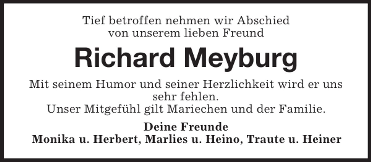 <p>Tief betroffen nehmen wir Abschied<br />von unserem lieben Freund<br />Richard Meyburg<br />Mit seinem Humor und seiner Herzlichkeit wird er uns sehr fehlen.<br />Unser Mitgefühl gilt Mariechen und der Familie.<br />Deine Freunde<br />Monika u. Herbert, Marlies u. Heino, Traute u. Heiner</p>