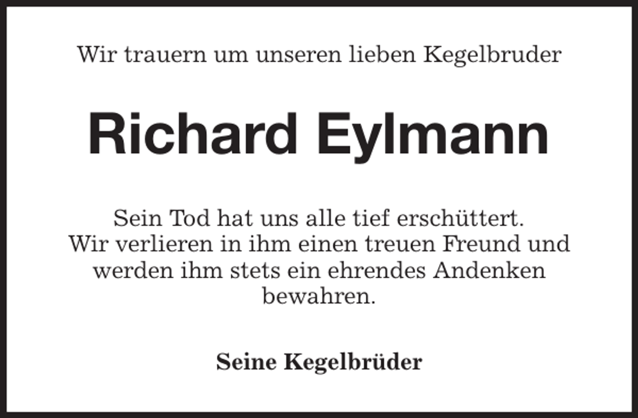<p>Wir trauern um unseren lieben Kegelbruder<br />Richard Eylmann<br />Sein Tod hat uns alle tief erschüttert.<br />Wir verlieren in ihm einen treuen Freund und werden ihm stets ein ehrendes Andenken<br />bewahren.<br />Seine Kegelbrüder</p>