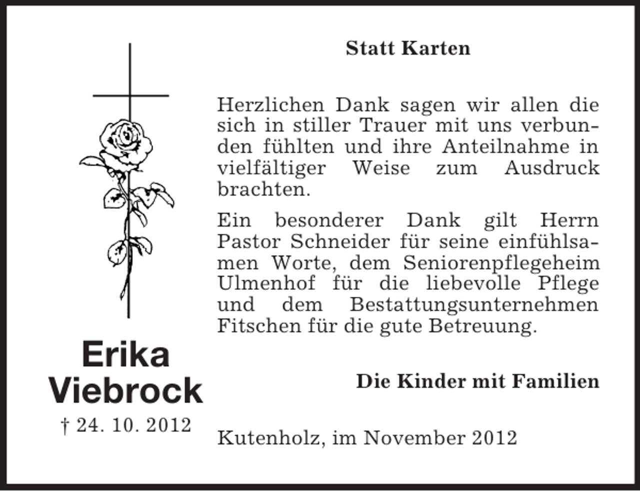 <p>Statt Karten<br />Herzlichen Dank sagen wir allen die<br />sich in stiller Trauer mit uns verbunden fühlten und ihre Anteilnahme in<br />vielfältiger Weise zum Ausdruck<br />brachten.<br />Ein besonderer Dank gilt Herrn<br />Pastor Schneider für seine einfühlsamen Worte, dem Seniorenpflegeheim<br />Ulmenhof für die liebevolle Pflege<br />und dem Bestattungsunternehmen<br />Fitschen für die gute Betreuung.</p><p>Erika<br />Viebrock<br />† 24. 10. 2012</p><p>Die Kinder mit Familien<br />Kutenholz, im November 2012</p>