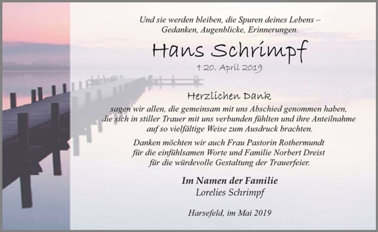 <p>Und sie werden bleiben, die Spuren deines Lebens –<br />Gedanken, Augenblicke, Erinnerungen.<br />Hans Schrimpf<br />† 20. April 2019<br />Herzlichen Dank<br />sagen wir allen, die gemeinsam mit uns Abschied genommen<br />haben, die sich in stiller Trauer mit uns verbunden fühlten und<br />ihre Anteilnahme auf so vielfältige Weise zum Ausdruck brachten.<br />Danken möchten wir auch Frau Pastorin Rothermundt für die<br />einfühlsamen Worte und Familie Norbert Dreist<br />für die würdevolle Gestaltung der Trauerfeier<br />Im Namen der Familie<br />Lorelies Schrimpf<br />Harsefeld, im Mai 2019</p>