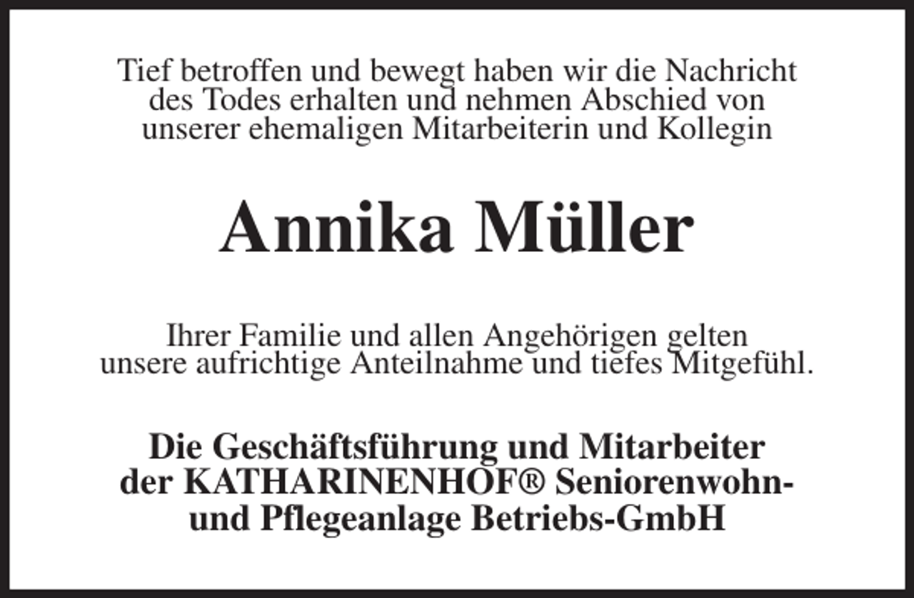 <p>Tief betroffen und bewegt haben wir die Nachricht<br />des Todes erhalten und nehmen Abschied von<br />unserer ehemaligen Mitarbeiterin und Kollegin<br />Annika Müller<br />Ihrer Familie und allen Angehörigen gelten<br />unsere aufrichtige Anteilnahme und tiefes Mitgefühl.<br />Die Geschäftsführung und Mitarbeiter<br />der KATHARINENHOF® Seniorenwohn-<br />und Pflegeanlage Betriebs-GmbH</p>