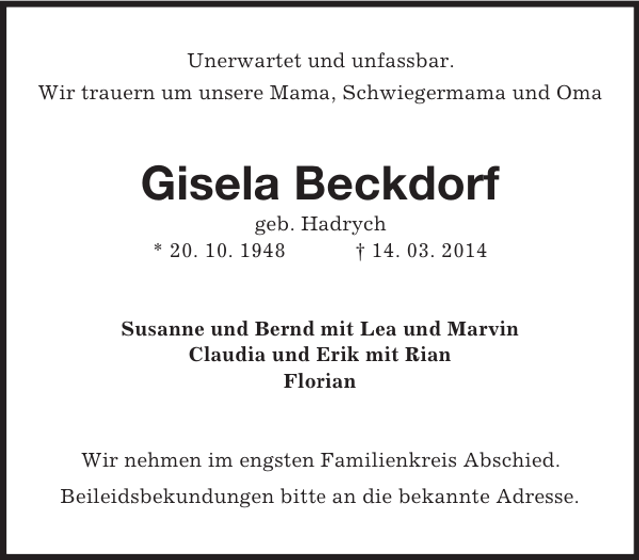 <p>Unerwartet und unfassbar.<br />Wir trauern um unsere Mama, Schwiegermama und Oma<br />Gisela Beckdorf<br />geb. Hadrych<br />* 20. 10. 1948 † 14. 03. 2014<br />Susanne und Bernd mit Lea und Marvin<br />Claudia und Erik mit Rian<br />Florian<br />Wir nehmen im engsten Familienkreis Abschied.<br />Beileidsbekundungen bitte an die bekannte Adresse.</p>