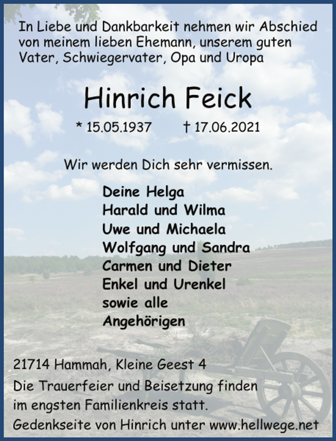 <p>Wir werden Dich sehr vermissen.<br />Hinrich Feick<br />* 15.05.1937 † 17.06.2021<br />21714 Hammah, Kleine Geest 4<br />In Liebe und Dankbarkeit nehmen wir Abschied<br />von meinem lieben Ehemann, unserem guten<br />Vater, Schwiegervater, Opa und Uropa<br />Deine Helga<br />Harald und Wilma<br />Uwe und Michaela<br />Wolfgang und Sandra<br />Carmen und Dieter<br />Enkel und Urenkel<br />sowie alle<br />Angehörigen<br />Die Trauerfeier und Beisetzung finden<br />im engsten Familienkreis statt.<br />Gedenkseite von Hinrich unter www.hellwege.net</p>