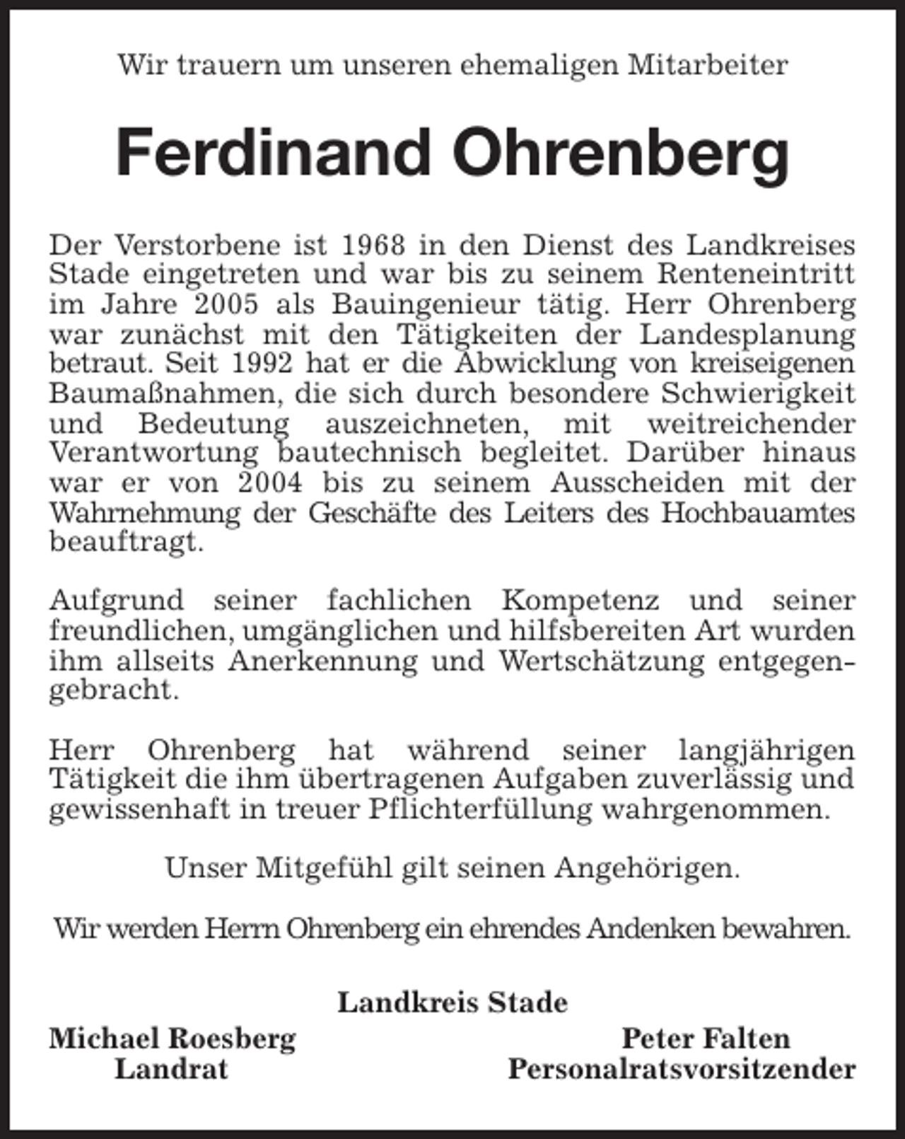 <p>Wir trauern um unseren ehemaligen Mitarbeiter<br />Ferdinand Ohrenberg<br />Der Verstorbene ist 1968 in den Dienst des Landkreises Stade eingetreten und war bis zu seinem Renteneintritt im Jahre 2005 als Bauingenieur tätig. Herr Ohrenberg war zunächst mit den Tätigkeiten der Landesplanung<br />betraut. Seit 1992 hat er die Abwicklung von kreiseigenen Baumaßnahmen, die sich durch besondere Schwierigkeit und Bedeutung auszeichneten, mit weitreichender<br />Verantwortung bautechnisch begleitet. Darüber hinaus war er von 2004 bis zu seinem Ausscheiden mit der<br />Wahrnehmung der Geschäfte des Leiters des Hochbauamtes<br />beauftragt.</p>
<p>Aufgrund seiner fachlichen Kompetenz und seiner freundlichen, umgänglichen und hilfsbereiten Art wurden ihm allseits Anerkennung und Wertschätzung entgegengebracht.</p>
<p>Herr Ohrenberg hat während seiner langjährigen<br />Tätigkeit die ihm übertragenen Aufgaben zuverlässig und<br />gewissenhaft in treuer Pflichterfüllung wahrgenommen.</p>
<p>Unser Mitgefühl gilt seinen Angehörigen.</p>
<p>Wir werden Herrn Ohrenberg ein ehrendes Andenken bewahren.</p>
<p>Landkreis Stade<br />Michael Roesberg Peter Falten<br />Landrat Personalratsvorsitzender</p>