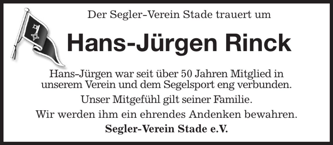 <p>Der Segler-Verein Stade trauert um<br />Hans-Jürgen Rinck<br />Hans-Jürgen war seit über 50 Jahren Mitglied in<br />unserem Verein und dem Segelsport eng verbunden.<br />Unser Mitgefühl gilt seiner Familie.<br />Wir werden ihm ein ehrendes Andenken bewahren.<br />Segler-Verein Stade e.V.</p>