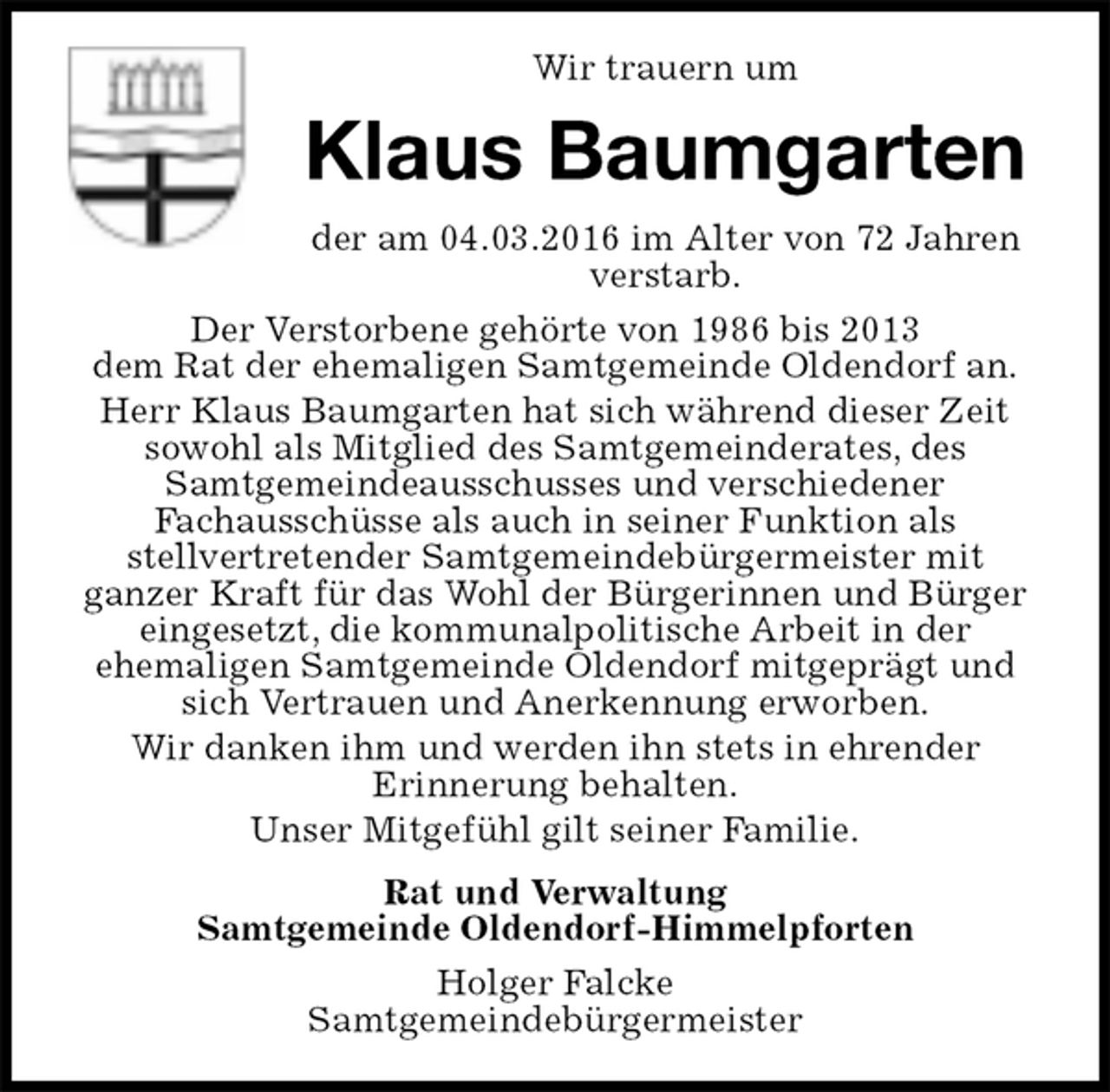 <p>Wir trauern um<br />Klaus Baumgarten<br />der am 04.03.2016 im Alter von 72 Jahren verstarb.<br />Der Verstorbene gehörte von 1986 bis 2013<br />dem Rat der ehemaligen Samtgemeinde Oldendorf an.<br />Herr Klaus Baumgarten hat sich während dieser Zeit<br />sowohl als Mitglied des Samtgemeinderates, des<br />Samtgemeindeausschusses und verschiedener<br />Fachausschüsse als auch in seiner Funktion als<br />stellvertretender Samtgemeindebürgermeister mit<br />ganzer Kraft für das Wohl der Bürgerinnen und Bürger<br />eingesetzt, die kommunalpolitische Arbeit in der<br />ehemaligen Samtgemeinde Oldendorf mitgeprägt und<br />sich Vertrauen und Anerkennung erworben.<br />Wir danken ihm und werden ihn stets in ehrender<br />Erinnerung behalten.<br />Unser Mitgefühl gilt seiner Familie.<br />Rat und Verwaltung<br />Samtgemeinde Oldendorf-Himmelpforten<br />Holger Falcke<br />Samtgemeindebürgermeister</p>