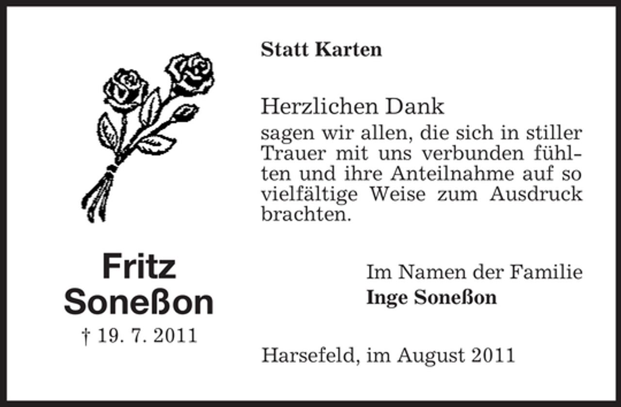 <p>Statt Karten</p><p>Herzlichen Dank<br />sagen wir allen, die sich in stiller<br />Trauer mit uns verbunden fühlten und ihre Anteilnahme auf so<br />vielfältige Weise zum Ausdruck<br />brachten.</p><p>Fritz<br />Soneßon</p><p>Im Namen der Familie<br />Inge Soneßon</p><p>† 19. 7. 2011<br />Harsefeld, im August 2011</p>