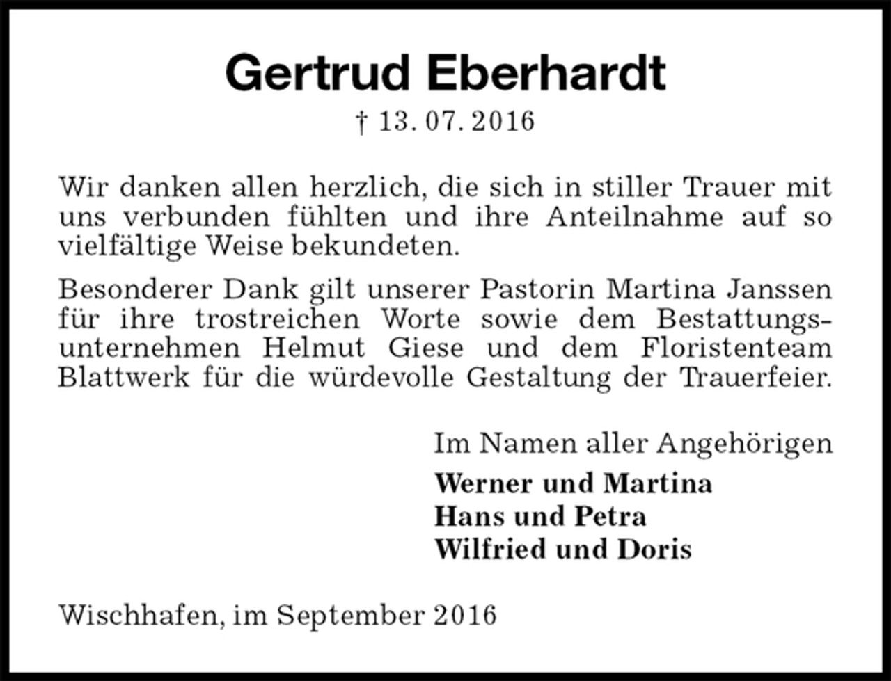 <p>Gertrud Eberhardt<br />† 13. 07. 2016<br />Wir danken allen herzlich, die sich in stiller Trauer mit uns verbunden fühlten und ihre Anteilnahme auf so vielfältige Weise bekundeten.<br />Besonderer Dank gilt unserer Pastorin Martina Janssen für ihre trostreichen Worte sowie dem Bestattungsunternehmen Helmut Giese und dem Floristenteam Blattwerk für die würdevolle Gestaltung der Trauerfeier.<br />Im Namen aller Angehörigen<br />Werner und Martina<br />Hans und Petra<br />Wilfried und Doris<br />Wischhafen, im September 2016</p>