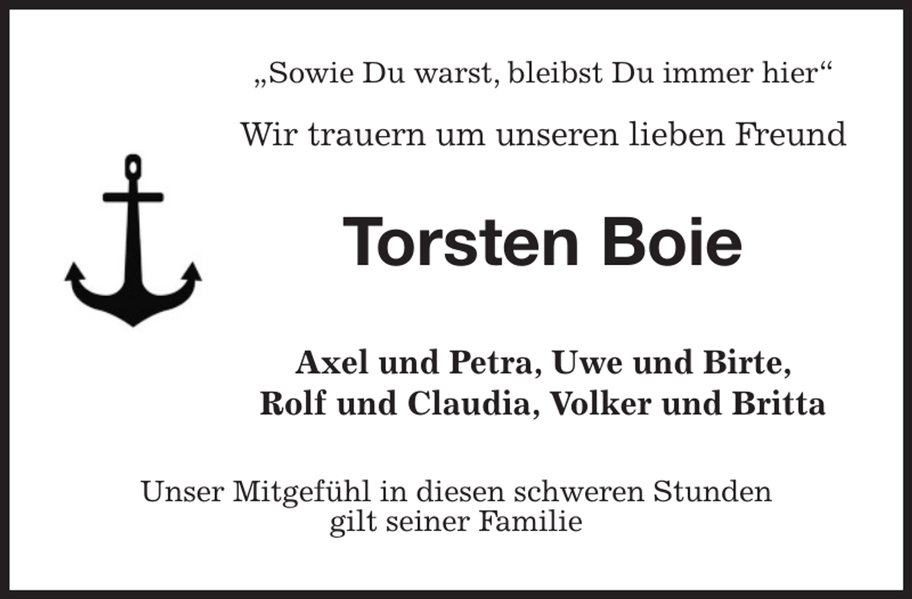 <p>„Sowie Du warst, bleibst Du immer hier“</p><p>Wir trauern um unseren lieben Freund<br />Torsten Boie<br />Axel und Petra, Uwe und Birte,<br />Rolf und Claudia, Volker und Britta<br />Unser Mitgefühl in diesen schweren Stunden<br />gilt seiner Familie</p>