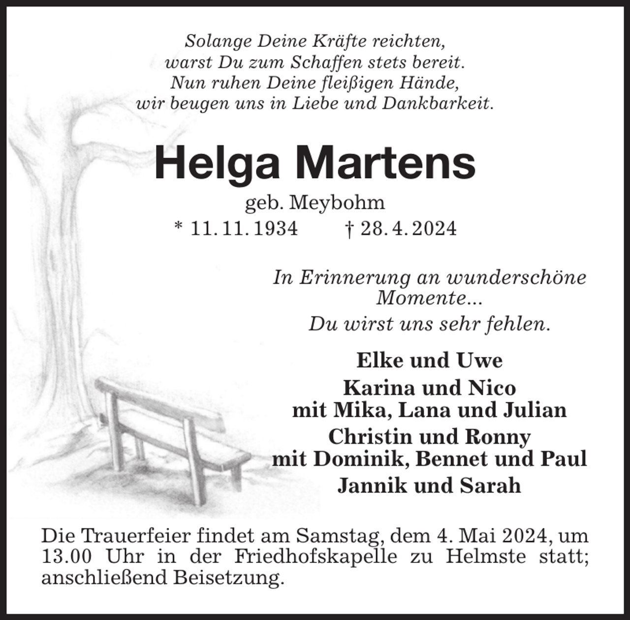 <p>Solange Deine Kräfte reichten,<br />warst Du zum Schaffen stets bereit.<br />Nun ruhen Deine fleißigen Hände,<br />wir beugen uns in Liebe und Dankbarkeit.<br />Helga Martens<br />geb. Meybohm<br />* 11. 11. 1934 † 28. 4. 2024<br />In Erinnerung an wunderschöne<br />Momente...<br />Du wirst uns sehr fehlen.<br />Elke und Uwe<br />Karina und Nico<br />mit Mika, Lana und Julian<br />Christin und Ronny<br />mit Dominik, Bennet und Paul<br />Jannik und Sarah<br />Die Trauerfeier findet am Samstag, dem 4. Mai 2024, um 13.00 Uhr in der Friedhofskapelle zu Helmste statt;<br />anschließend Beisetzung.</p>