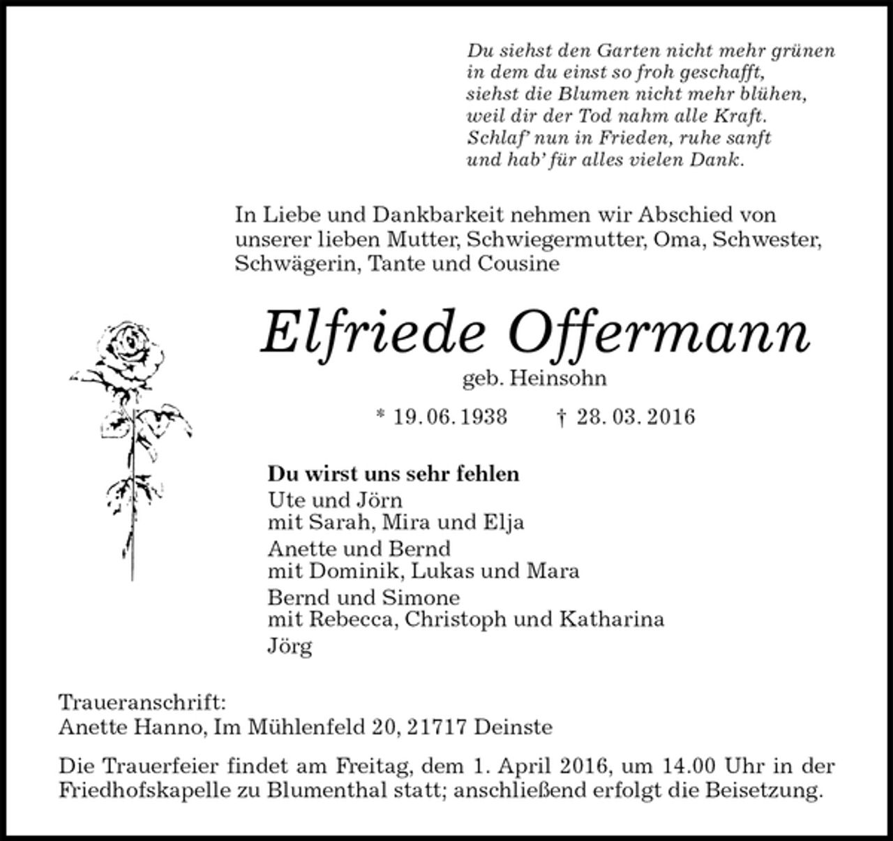 <p>Du siehst den Garten nicht mehr grünen<br />in dem du einst so froh geschafft,<br />siehst die Blumen nicht mehr blühen,<br />weil dir der Tod nahm alle Kraft.<br />Schlaf’ nun in Frieden, ruhe sanft<br />und hab’ für alles vielen Dank.<br />In Liebe und Dankbarkeit nehmen wir Abschied von<br />unserer lieben Mutter, Schwiegermutter, Oma, Schwester, Schwägerin, Tante und Cousine<br />Elfriede Offermann<br />geb. Heinsohn<br />* 19. 06. 1938 † 28. 03. 2016<br />Du wirst uns sehr fehlen<br />Ute und Jörn<br />mit Sarah, Mira und Elja<br />Anette und Bernd<br />mit Dominik, Lukas und Mara<br />Bernd und Simone<br />mit Rebecca, Christoph und Katharina<br />Jörg<br />Traueranschrift:<br />Anette Hanno, Im Mühlenfeld 20, 21717 Deinste<br />Die Trauerfeier findet am Freitag, dem 1. April 2016, um 14.00 Uhr in der Friedhofskapelle zu Blumenthal statt; anschließend erfolgt die Beisetzung.</p>