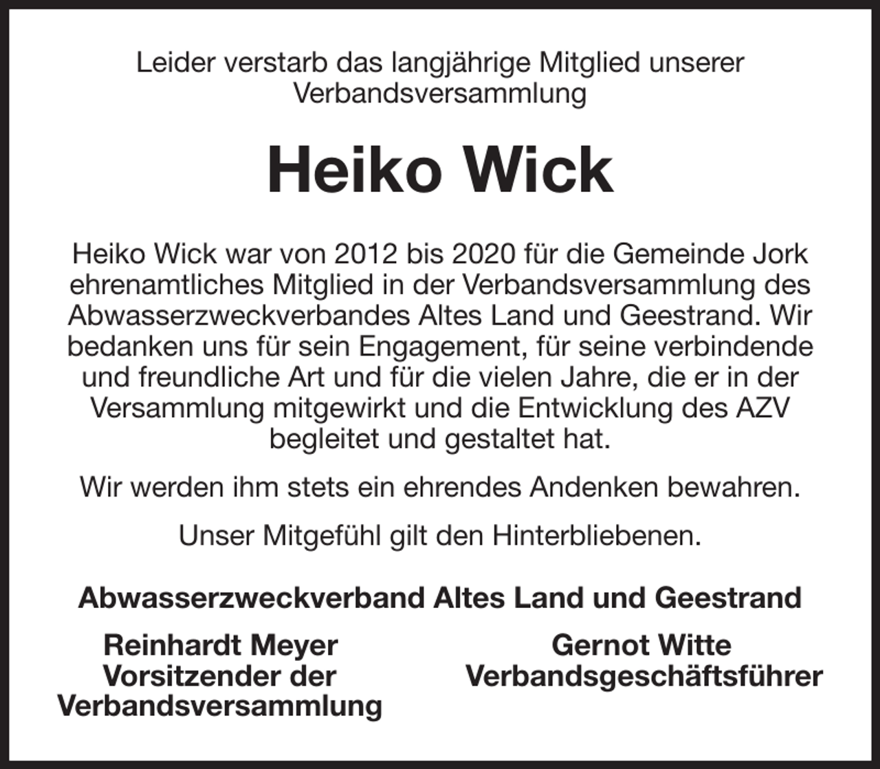 <p>Leider verstarb das langjährige Mitglied unserer<br />Verbandsversammlung<br />Heiko Wick<br />Heiko Wick war von 2012 bis 2020 für die Gemeinde Jork ehrenamtliches Mitglied in der Verbandsversammlung des Abwasserzweckverbandes Altes Land und Geestrand. Wir bedanken uns für sein Engagement, für seine verbindende und freundliche Art und für die vielen Jahre, die er in der Versammlung mitgewirkt und die Entwicklung des AZV<br />begleitet und gestaltet hat.<br />Wir werden ihm stets ein ehrendes Andenken bewahren.<br />Unser Mitgefühl gilt den Hinterbliebenen.<br />Abwasserzweckverband Altes Land und Geestrand<br />Reinhardt Meyer Gernot Witte<br />Vorsitzender der Verbandsgeschäftsführer<br />Verbandsversammlung</p>