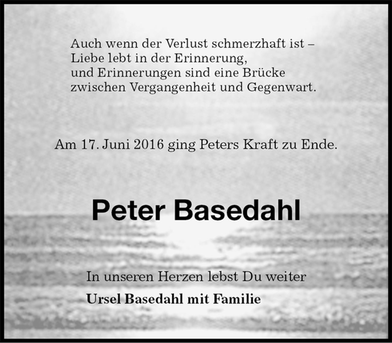 <p>Auch wenn der Verlust schmerzhaft ist –<br />Liebe lebt in der Erinnerung,<br />und Erinnerungen sind eine Brücke<br />zwischen Vergangenheit und Gegenwart.<br />Am 17. Juni 2016 ging Peters Kraft zu Ende.<br />Peter Basedahl<br />In unseren Herzen lebst Du weiter<br />Ursel Basedahl mit Familie</p>