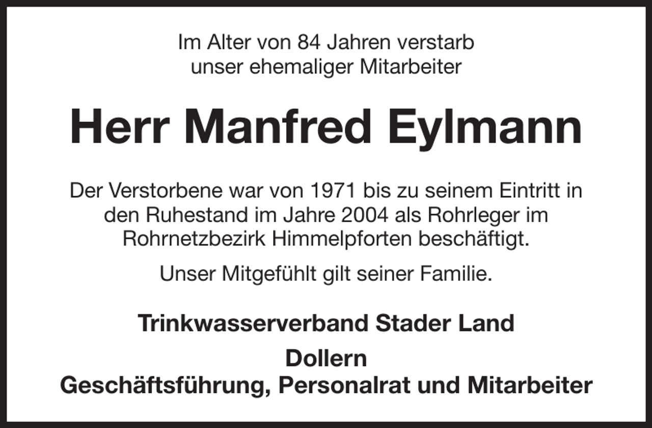 <p>Im Alter von 84 Jahren verstarb<br />unser ehemaliger Mitarbeiter<br />Herr Manfred Eylmann<br />Der Verstorbene war von 1971 bis zu seinem Eintritt in<br />den Ruhestand im Jahre 2004 als Rohrleger im<br />Rohrnetzbezirk Himmelpforten beschäftigt.<br />Unser Mitgefühlt gilt seiner Familie.<br />Trinkwasserverband Stader Land<br />Dollern<br />Geschäftsführung, Personalrat und Mitarbeiter</p>