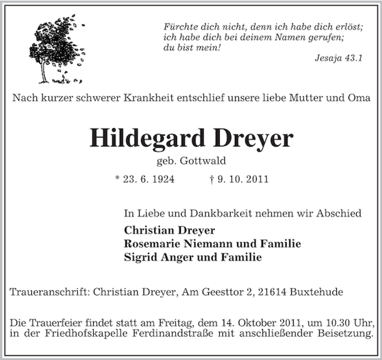 <p>Fürchte dich nicht, denn ich habe dich erlöst;<br />ich habe dich bei deinem Namen gerufen;<br />du bist mein!<br />Jesaja 43.1</p><p>Nach kurzer schwerer Krankheit entschlief unsere liebe Mutter und Oma</p><p>Hildegard Dreyer<br />geb. Gottwald<br />* 23. 6. 1924</p><p>† 9. 10. 2011</p><p>In Liebe und Dankbarkeit nehmen wir Abschied</p><p>Christian Dreyer<br />Rosemarie Niemann und Familie<br />Sigrid Anger und Familie<br />Traueranschrift: Christian Dreyer, Am Geesttor 2, 21614 Buxtehude<br />Die Trauerfeier findet statt am Freitag, dem 14. Oktober 2011, um 10.30 Uhr,<br />in der Friedhofskapelle Ferdinandstraße mit anschließender Beisetzung.</p>