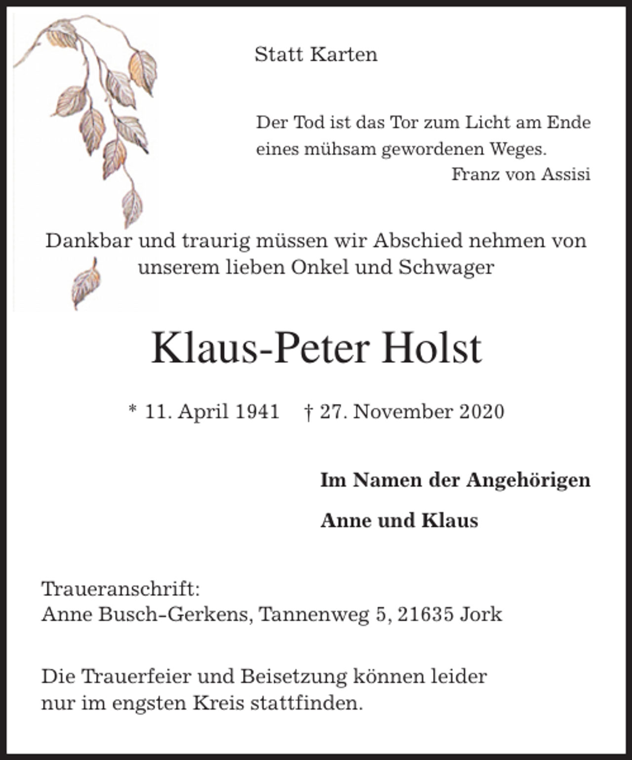 <p>Statt Karten<br />Der Tod ist das Tor zum Licht am Ende<br />eines mühsam gewordenen Weges.<br />Franz von Assisi<br />Dankbar und traurig müssen wir Abschied nehmen von<br />unserem lieben Onkel und Schwager<br />Klaus-Peter Holst</p>
<p>* 11. April 1941 † 27. November 2020<br />Im Namen der Angehörigen</p>
<p>Anne und Klaus<br />Traueranschrift:<br />Anne Busch-Gerkens, Tannenweg 5, 21635 Jork</p>
<p>Die Trauerfeier und Beisetzung können leider<br />nur im engsten Kreis stattfinden.</p>