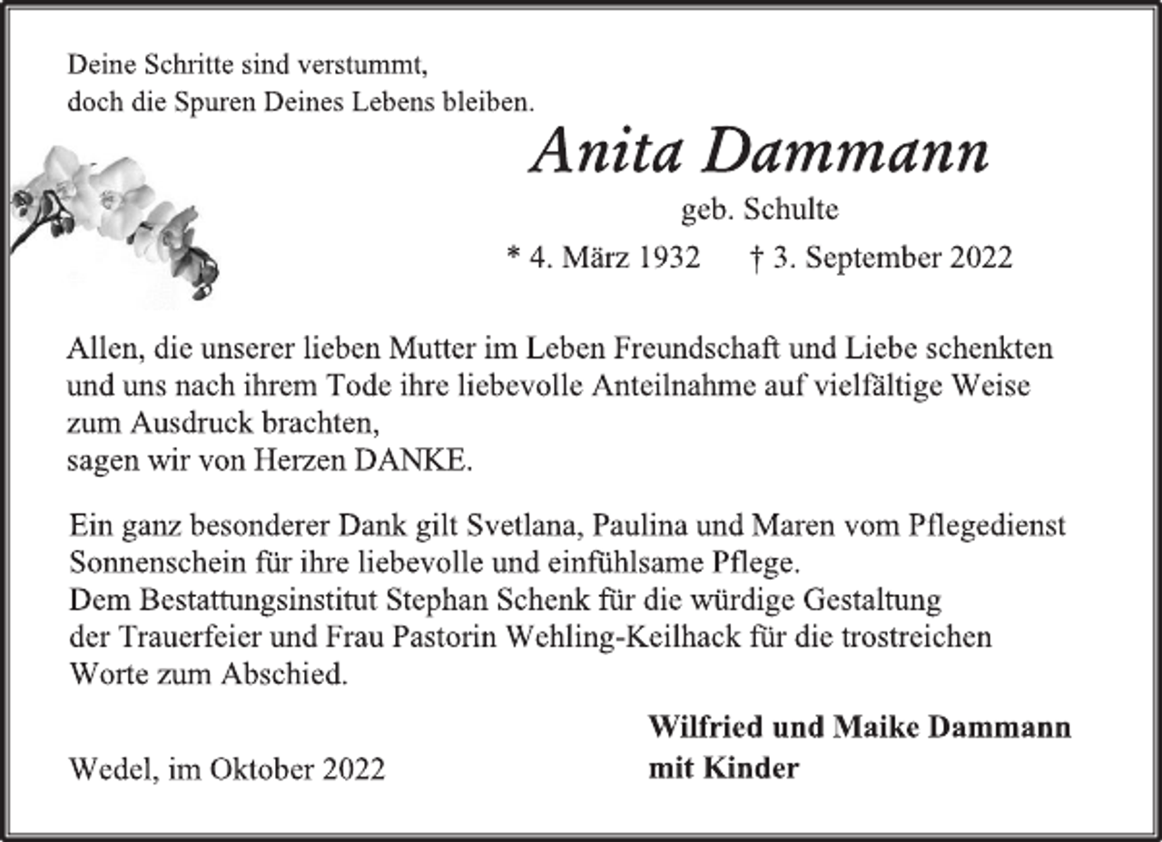 <p>Deine Schritte sind verstummt,<br />doch die Spuren Deines Lebens bleiben.<br />Anita Dammann<br />geb. Schulte<br />* 4. März 1932 † 3. September 2022<br />Allen, die unserer lieben Mutter im Leben Freundschaft und Liebe schenkten und uns nach ihrem Tode ihre liebevolle Anteilnahme auf vielfältige Weise zum Ausdruck brachten, sagen wir von Herzen DANKE.<br />Ein ganz besonderer Dank gilt Svetlana, Paulina und Maren vom Pflegedienst Sonnenschein für ihre liebevolle und einfühlsame Pflege. Dem Bestattungsinstitut Stephan Schenk für die würdige Gestaltung der Trauerfeier und Frau Pastorin Wehling-Keilhack für die trostreichen Worte zum Abschied.<br />Wedel, im Oktober 2022<br />Wilfried und Maike Dammann<br />mit Kinder</p>