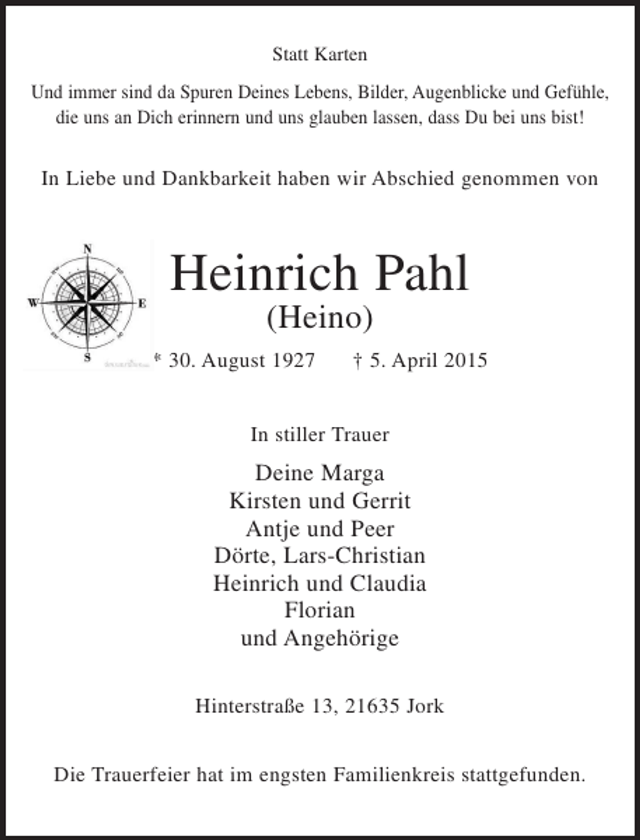 <p>Statt Karten<br />Und immer sind da Spuren Deines Lebens, Bilder, Augenblicke und Gefühle,<br />die uns an Dich erinnern und uns glauben lassen, dass Du bei uns bist!</p><p>In Liebe und Dankbarkeit haben wir Abschied genommen von</p><p>Heinrich Pahl<br />(Heino)<br />* 30. August 1927</p><p>† 5. April 2015</p><p>In stiller Trauer</p><p>Deine Marga<br />Kirsten und Gerrit<br />Antje und Peer<br />Dörte, Lars-Christian<br />Heinrich und Claudia<br />Florian<br />und Angehörige<br />Hinterstraße 13, 21635 Jork<br />Die Trauerfeier hat im engsten Familienkreis stattgefunden.</p>