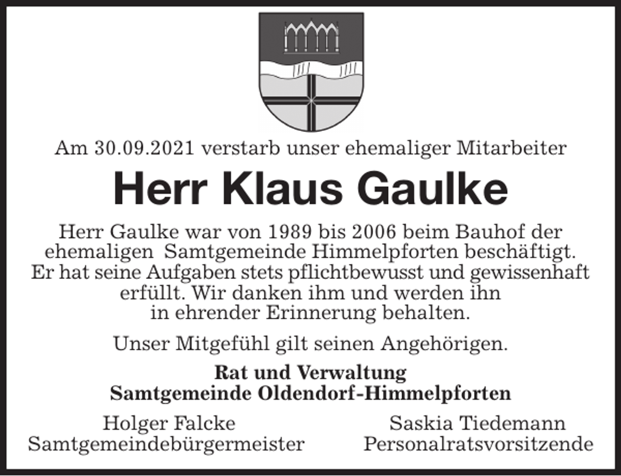 <p>Am 30.09.2021 verstarb unser ehemaliger Mitarbeiter<br />Herr Klaus Gaulke<br />Herr Gaulke war von 1989 bis 2006 beim Bauhof der<br />ehemaligen Samtgemeinde Himmelpforten beschäftigt.<br />Er hat seine Aufgaben stets pflichtbewusst und gewissenhaft<br />erfüllt. Wir danken ihm und werden ihn<br />in ehrender Erinnerung behalten.<br />Unser Mitgefühl gilt seinen Angehörigen.<br />Rat und Verwaltung<br />Samtgemeinde Oldendorf-Himmelpforten<br />Holger Falcke Saskia Tiedemann<br />Samtgemeindebürgermeister Personalratsvorsitzende</p>