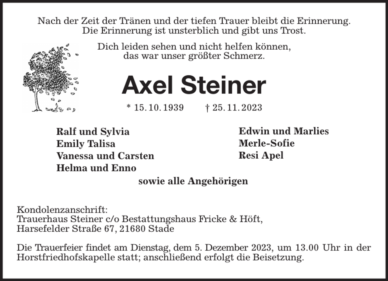 <p>Ralf und Sylvia<br />Emily Talisa<br />Vanessa und Carsten<br />Helma und Enno<br />Edwin und Marlies<br />Merle-Sofie<br />Resi Apel<br />Nach der Zeit der Tränen und der tiefen Trauer bleibt die Erinnerung.<br />Die Erinnerung ist unsterblich und gibt uns Trost.<br />Dich leiden sehen und nicht helfen können,<br />das war unser größter Schmerz.</p><p>Axel Steiner<br />* 15. 10. 1939 † 25. 11. 2023<br />Kondolenzanschrift:<br />Trauerhaus Steiner c/o Bestattungshaus Fricke &amp; Höft,<br />Harsefelder Straße 67, 21680 Stade</p><p>Die Trauerfeier findet am Dienstag, dem 5. Dezember 2023, um 13.00 Uhr in der Horstfriedhofskapelle statt; anschließend erfolgt die Beisetzung.<br />sowie alle Angehörigen</p>