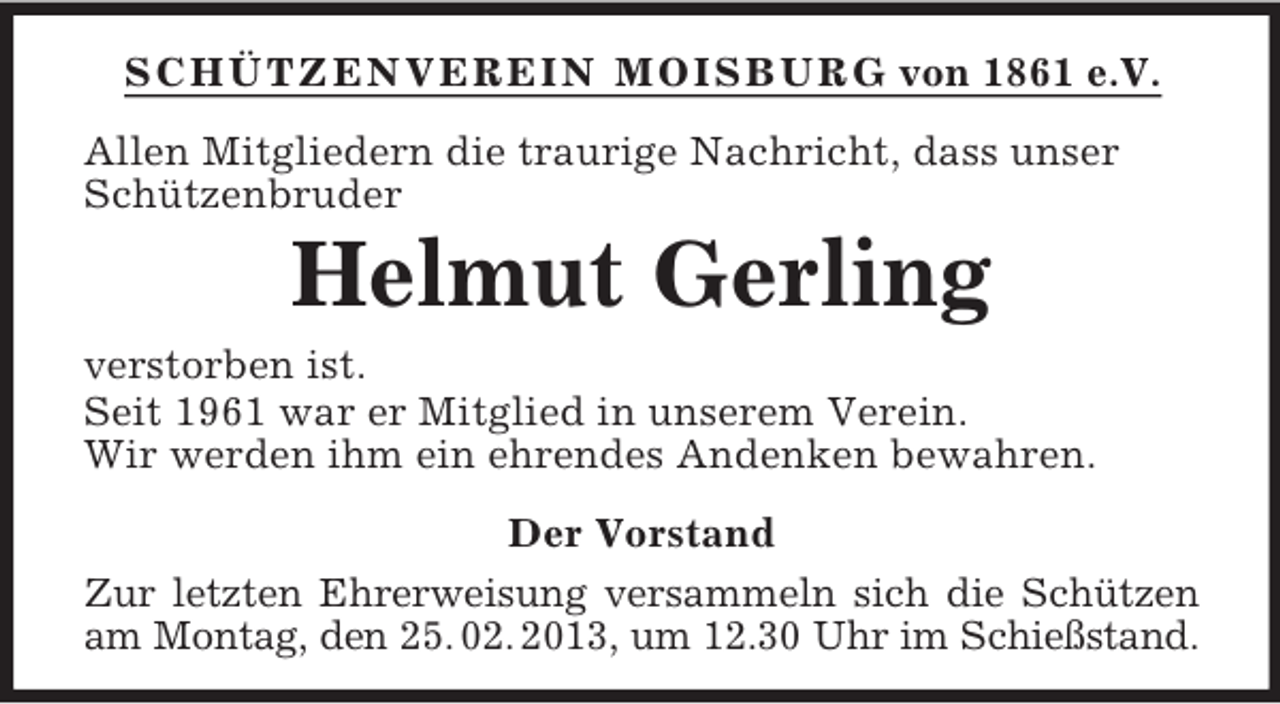 <p>SCHÜTZENVEREIN MOISBURG von 1861 e.V.<br />Allen Mitgliedern die traurige Nachricht, dass unser<br />Schützenbruder</p><p>Helmut Gerling<br />verstorben ist.<br />Seit 1961 war er Mitglied in unserem Verein.<br />Wir werden ihm ein ehrendes Andenken bewahren.<br />Der Vorstand<br />Zur letzten Ehrerweisung versammeln sich die Schützen<br />am Montag, den 25. 02. 2013, um 12.30 Uhr im Schießstand.</p>