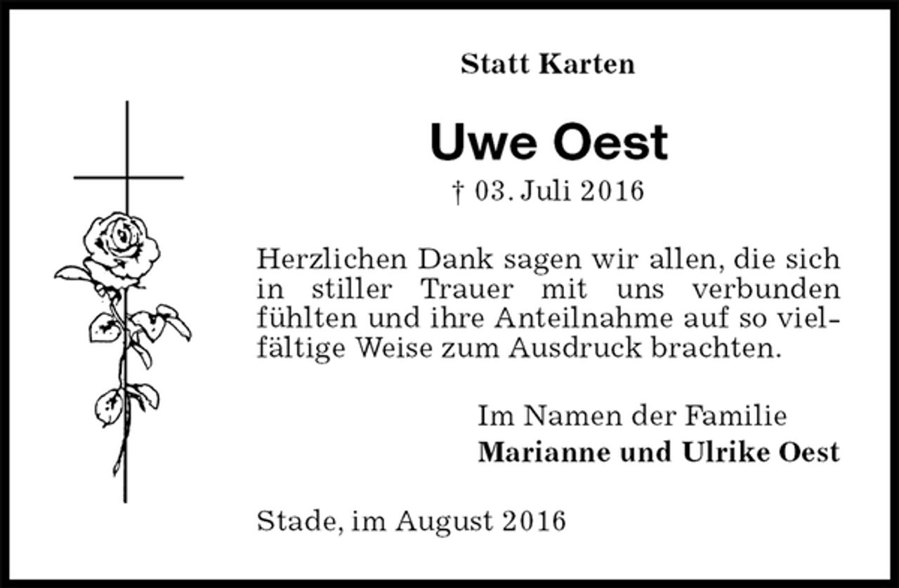 <p>Stade, im August 2016<br />Uwe Oest<br />† 03. Juli 2016<br />Statt Karten<br />Im Namen der Familie<br />Marianne und Ulrike Oest<br />Herzlichen Dank sagen wir allen, die sich in stiller Trauer mit uns verbunden<br />fühlten und ihre Anteilnahme auf so vielfältige Weise zum Ausdruck brachten.</p>