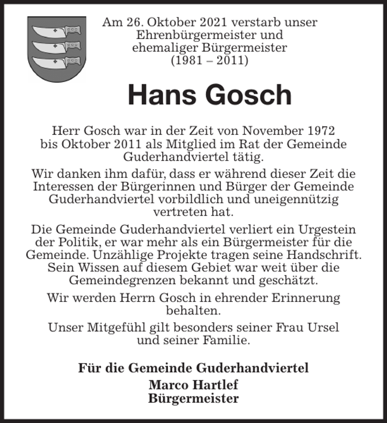 <p>Am 26. Oktober 2021 verstarb unser<br />Ehrenbürgermeister und<br />ehemaliger Bürgermeister<br />(1981 - 2011)<br />Hans Gosch<br />Herr Gosch war in der Zeit von November 1972<br />bis Oktober 2011 als Mitglied im Rat der Gemeinde<br />Guderhandviertel tätig.<br />Wir danken ihm dafür, dass er während dieser Zeit die<br />Interessen der Bürgerinnen und Bürger der Gemeinde<br />Guderhandviertel vorbildlich und uneigennützig<br />vertreten hat.<br />Die Gemeinde Guderhandviertel verliert ein Urgestein der Politik, er war mehr als ein Bürgermeister für die Gemeinde. Unzählige Projekte tragen seine Handschrift. Sein Wissen auf diesem Gebiet war weit über die<br />Gemeindegrenzen bekannt und geschätzt.<br />Wir werden Herrn Gosch in ehrender Erinnerung<br />behalten.<br />Unser Mitgefühl gilt besonders seiner Frau Ursel<br />und seiner Familie.<br />Für die Gemeinde Guderhandviertel<br />Marco Hartlef<br />Bürgermeister</p>