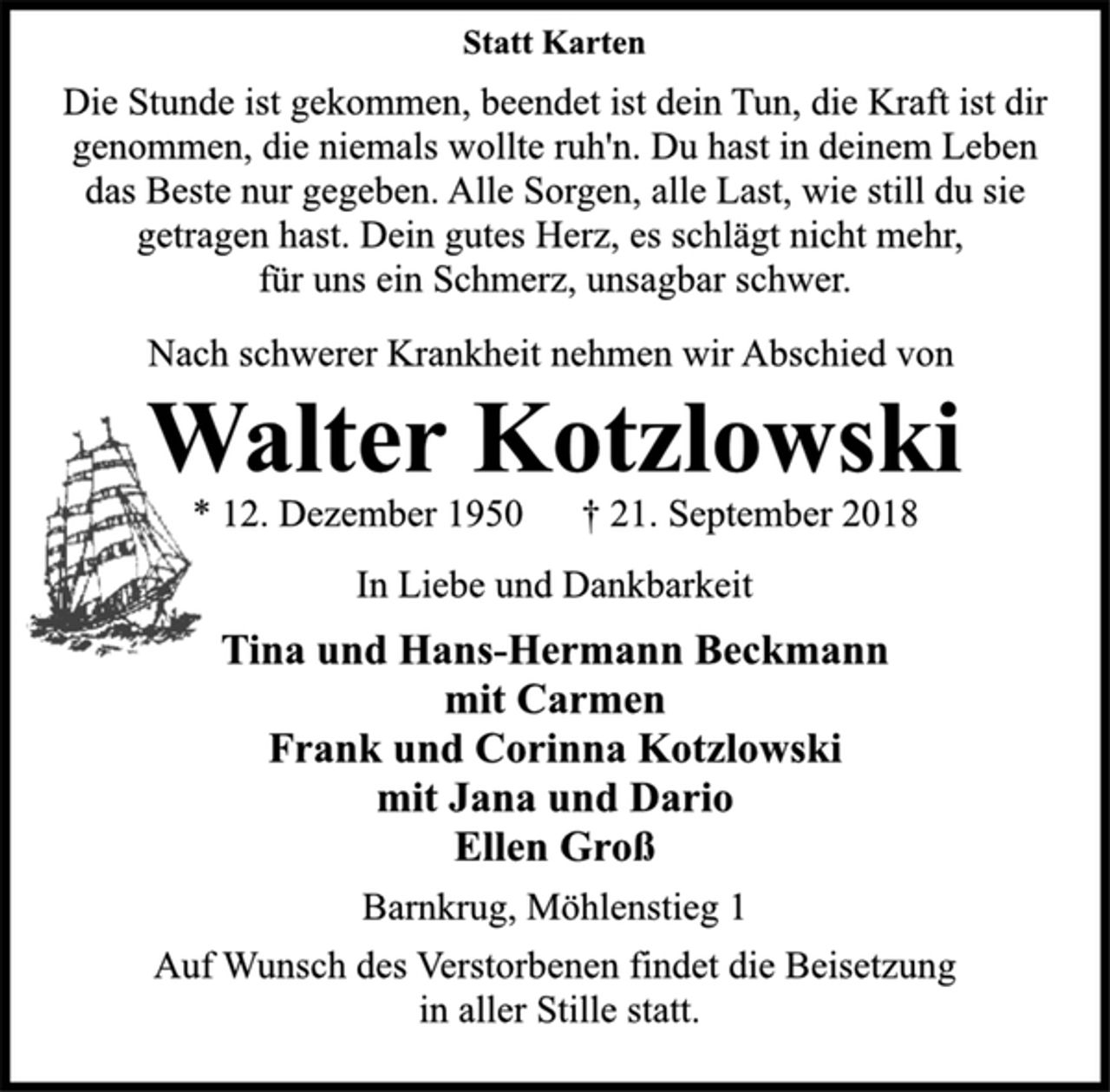 <p>Statt Karten<br />Die Stunde ist gekommen, beendet ist dein Tun, die Kraft ist dir<br />genommen, die niemals wollte ruh'n. Du hast in deinem Leben<br />das Beste nur gegeben. Alle Sorgen, alle Last, wie still du sie<br />getragen hast. Dein gutes Herz, es schlägt nicht mehr,<br />für uns ein Schmerz, unsagbar schwer.<br />Nach schwerer Krankheit nehmen wir Abschied von<br />Walter Kotzlowski<br />* 12. Dezember 1950 † 21. September 2018<br />In Liebe und Dankbarkeit<br />Tina und Hans-Hermann Beckmann<br />mit Carmen<br />Frank und Corinna Kotzlowski<br />mit Jana und Dario<br />Ellen Groß<br />Barnkrug, Möhlenstieg 1<br />Auf Wunsch des Verstorbenen findet die Beisetzung<br />in aller Stille statt.</p>