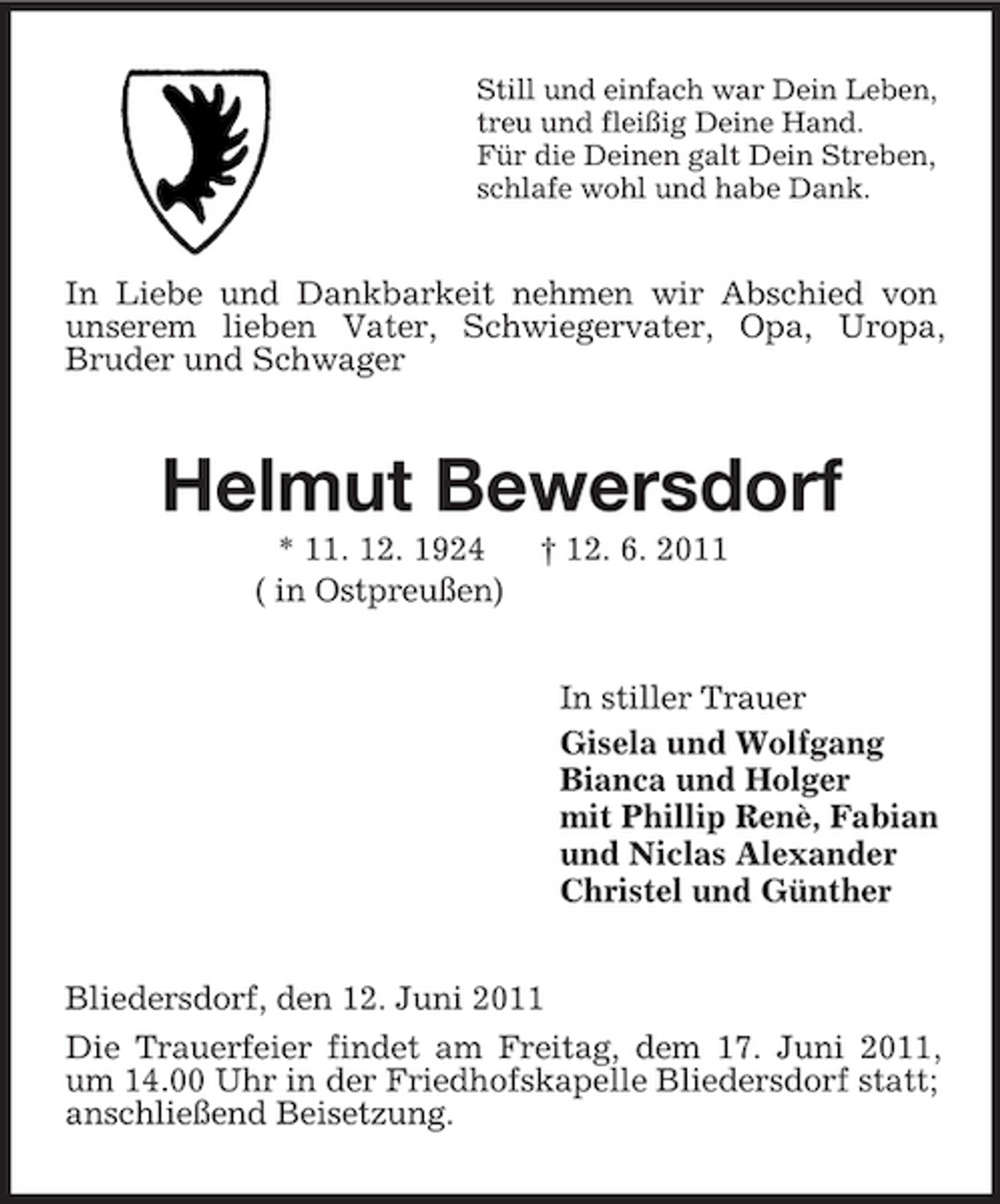 <p>Still und einfach war Dein Leben,<br />treu und fleißig Deine Hand.<br />Für die Deinen galt Dein Streben,<br />schlafe wohl und habe Dank.<br />In Liebe und Dankbarkeit nehmen wir Abschied von unserem lieben Vater, Schwiegervater, Opa, Uropa,<br />Bruder und Schwager<br />Helmut Bewersdorf<br />* 11. 12. 1924 † 12. 6. 2011<br />( in Ostpreußen)<br />In stiller Trauer<br />Gisela und Wolfgang<br />Bianca und Holger<br />mit Phillip Renè, Fabian<br />und Niclas Alexander<br />Christel und Günther<br />Bliedersdorf, den 12. Juni 2011<br />Die Trauerfeier findet am Freitag, dem 17. Juni 2011, um 14.00 Uhr in der Friedhofskapelle Bliedersdorf statt; anschließend Beisetzung.</p>