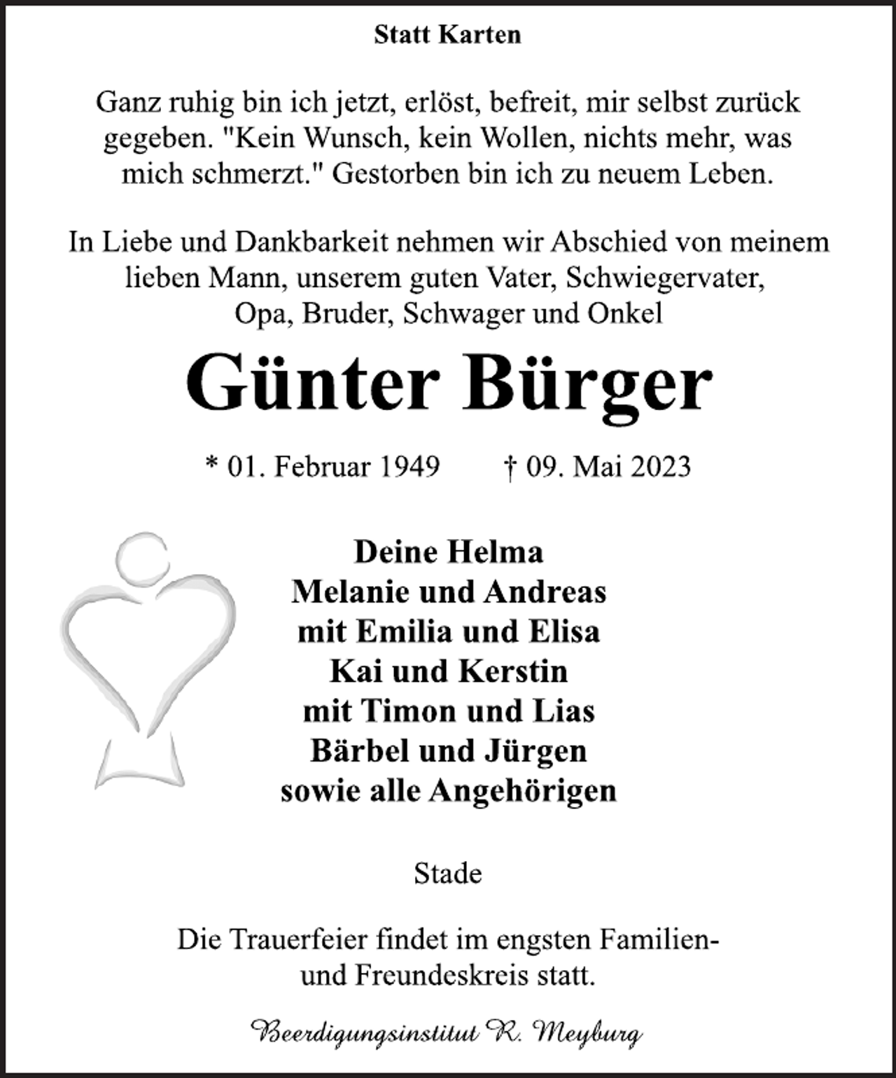 <p>Statt Karten<br />Ganz ruhig bin ich jetzt, erlöst, befreit, mir selbst zurück<br />gegeben. "Kein Wunsch, kein Wollen, nichts mehr, was<br />mich schmerzt." Gestorben bin ich zu neuem Leben.<br />In Liebe und Dankbarkeit nehmen wir Abschied von meinem<br />lieben Mann, unserem guten Vater, Schwiegervater,<br />Opa, Bruder, Schwager und Onkel<br />Günter Bürger<br />* 01. Februar 1949 † 09. Mai 2023<br />Deine Helma<br />Melanie und Andreas<br />mit Emilia und Elisa<br />Kai und Kerstin<br />mit Timon und Lias<br />Bärbel und Jürgen<br />sowie alle Angehörigen<br />Stade<br />Die Trauerfeier findet im engsten Familien-<br />und Freundeskreis statt.<br />Beerdigungsinstitut R. Meyburg</p>