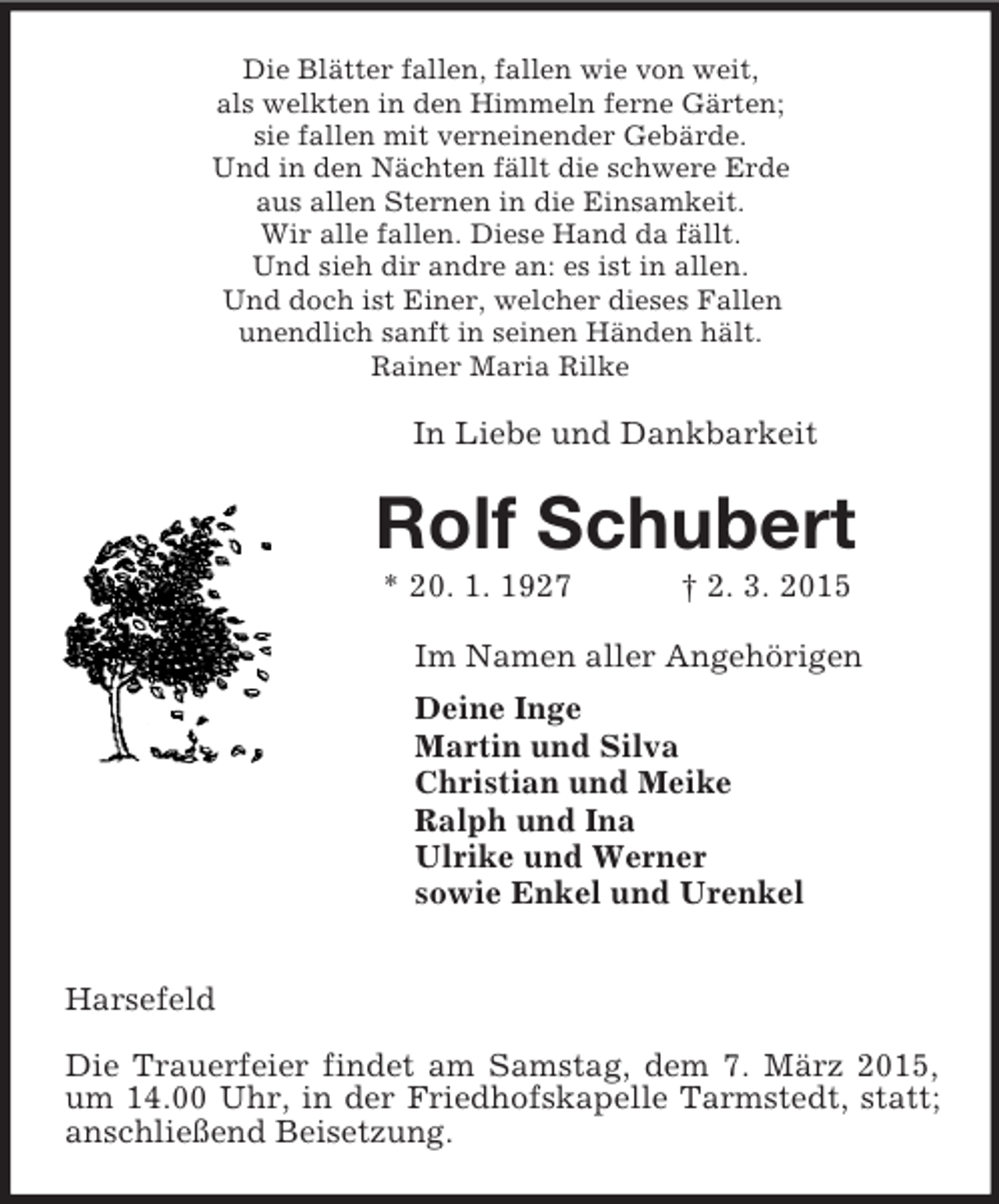 <p>Die Blätter fallen, fallen wie von weit,<br />als welkten in den Himmeln ferne Gärten;<br />sie fallen mit verneinender Gebärde.<br />Und in den Nächten fällt die schwere Erde<br />aus allen Sternen in die Einsamkeit.<br />Wir alle fallen. Diese Hand da fällt.<br />Und sieh dir andre an: es ist in allen.<br />Und doch ist Einer, welcher dieses Fallen<br />unendlich sanft in seinen Händen hält.<br />Rainer Maria Rilke<br />In Liebe und Dankbarkeit<br />Rolf Schubert<br />* 20. 1. 1927 † 2. 3. 2015<br />Im Namen aller Angehörigen<br />Deine Inge<br />Martin und Silva<br />Christian und Meike<br />Ralph und Ina<br />Ulrike und Werner<br />sowie Enkel und Urenkel<br />Harsefeld</p><p>Die Trauerfeier findet am Samstag, dem 7. März 2015, um 14.00 Uhr, in der Friedhofskapelle Tarmstedt, statt; anschließend Beisetzung.</p>