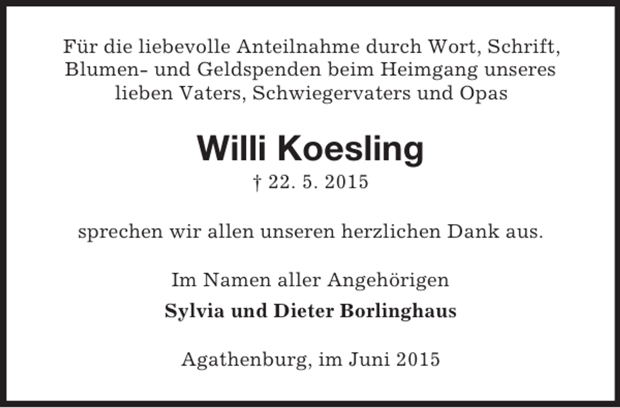 <p>Für die liebevolle Anteilnahme durch Wort, Schrift, Blumen- und Geldspenden beim Heimgang unseres<br />lieben Vaters, Schwiegervaters und Opas<br />Willi Koesling<br />† 22. 5. 2015<br />sprechen wir allen unseren herzlichen Dank aus.<br />Im Namen aller Angehörigen<br />Sylvia und Dieter Borlinghaus<br />Agathenburg, im Juni 2015</p>