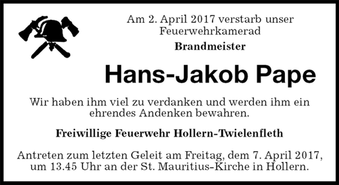 <p>Am 2. April 2017 verstarb unser<br />Feuerwehrkamerad<br />Brandmeister<br />Hans-Jakob Pape<br />Freiwillige Feuerwehr Hollern-Twielenfleth</p>
<p>Antreten zum letzten Geleit am Freitag, dem 7. April 2017, um 13.45 Uhr an der St. Mauritius-Kirche in Hollern.<br />Wir haben ihm viel zu verdanken und werden ihm ein<br />ehrendes Andenken bewahren.</p>