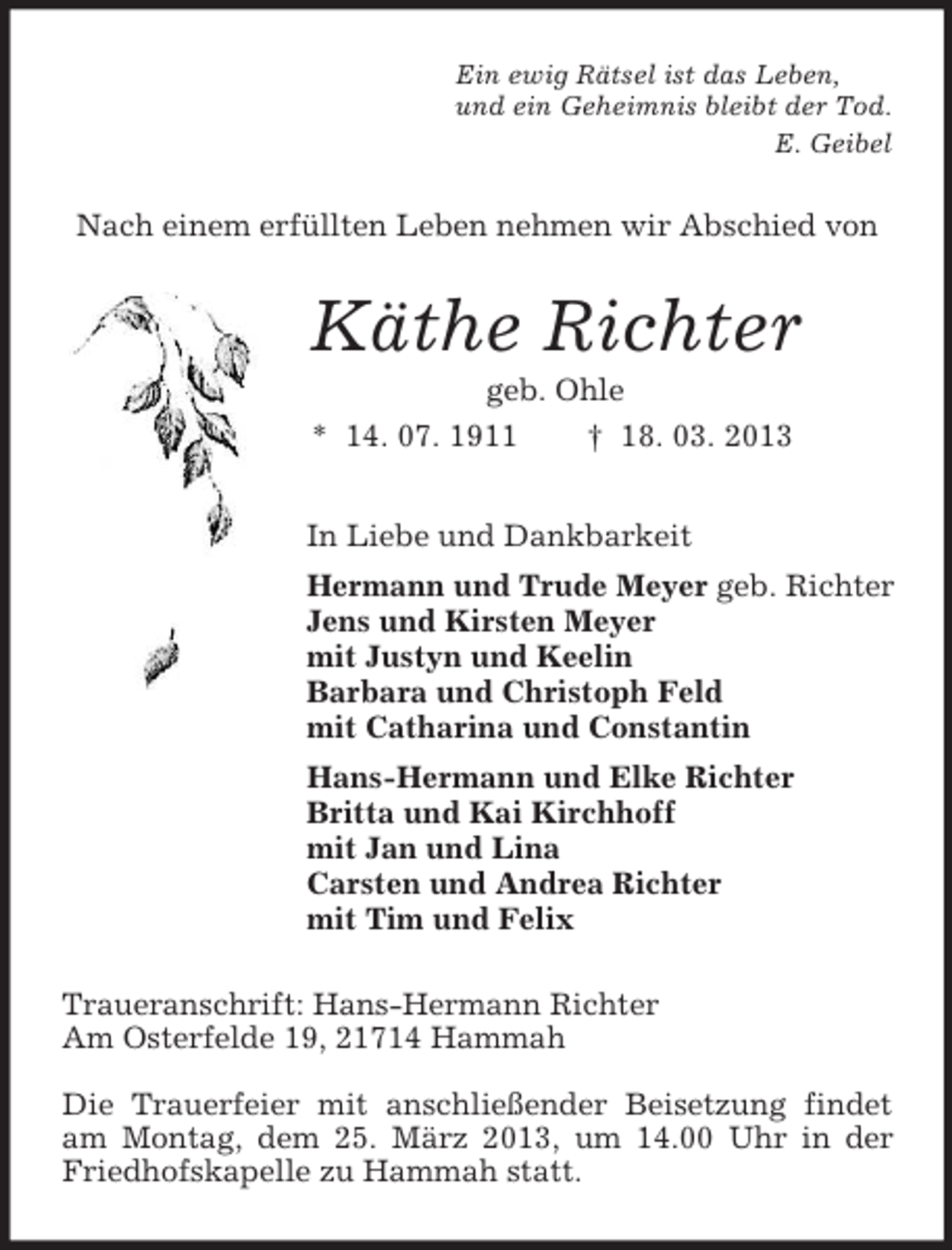 <p>Ein ewig Rätsel ist das Leben,<br />und ein Geheimnis bleibt der Tod.<br />E. Geibel<br />Nach einem erfüllten Leben nehmen wir Abschied von<br />Käthe Richter<br />geb. Ohle<br />* 14. 07. 1911 † 18. 03. 2013<br />In Liebe und Dankbarkeit<br />Hermann und Trude Meyer geb. Richter<br />Jens und Kirsten Meyer<br />mit Justyn und Keelin<br />Barbara und Christoph Feld<br />mit Catharina und Constantin<br />Hans-Hermann und Elke Richter<br />Britta und Kai Kirchhoff<br />mit Jan und Lina<br />Carsten und Andrea Richter<br />mit Tim und Felix<br />Traueranschrift: Hans-Hermann Richter<br />Am Osterfelde 19, 21714 Hammah</p><p>Die Trauerfeier mit anschließender Beisetzung findet am Montag, dem 25. März 2013, um 14.00 Uhr in der Friedhofskapelle zu Hammah statt.</p>