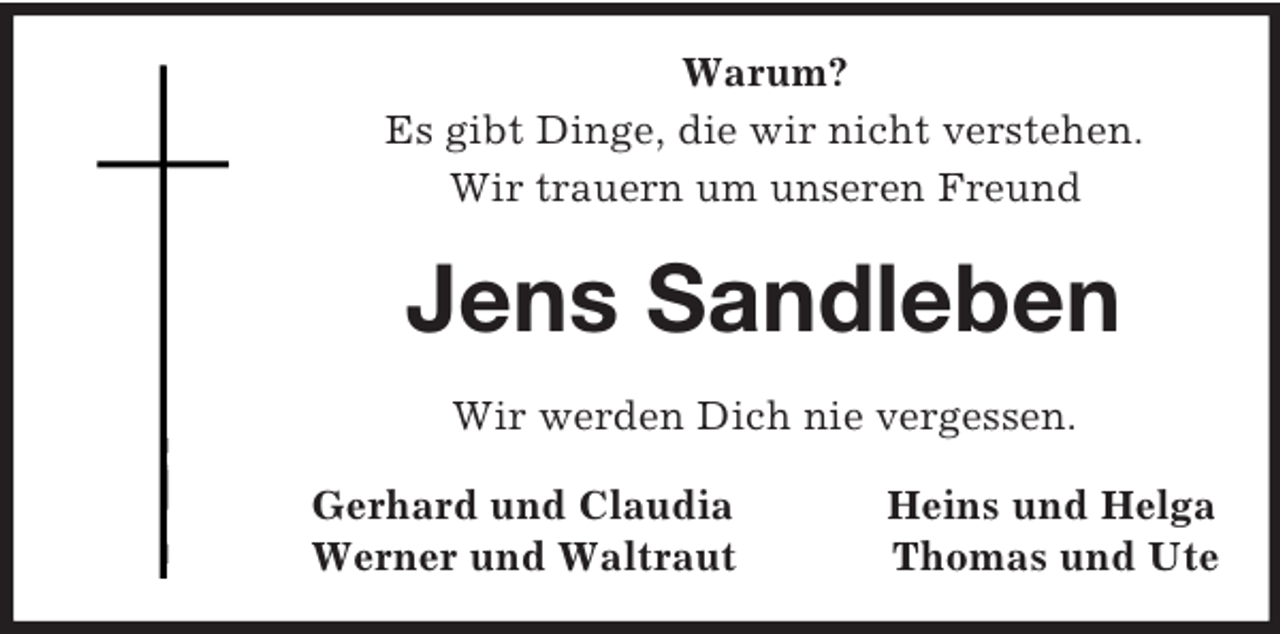 <p>Warum?<br />Es gibt Dinge, die wir nicht verstehen.<br />Wir trauern um unseren Freund</p><p>Jens Sandleben<br />Wir werden Dich nie vergessen.<br />Gerhard und Claudia<br />Werner und Waltraut</p><p>Heins und Helga<br />Thomas und Ute</p>