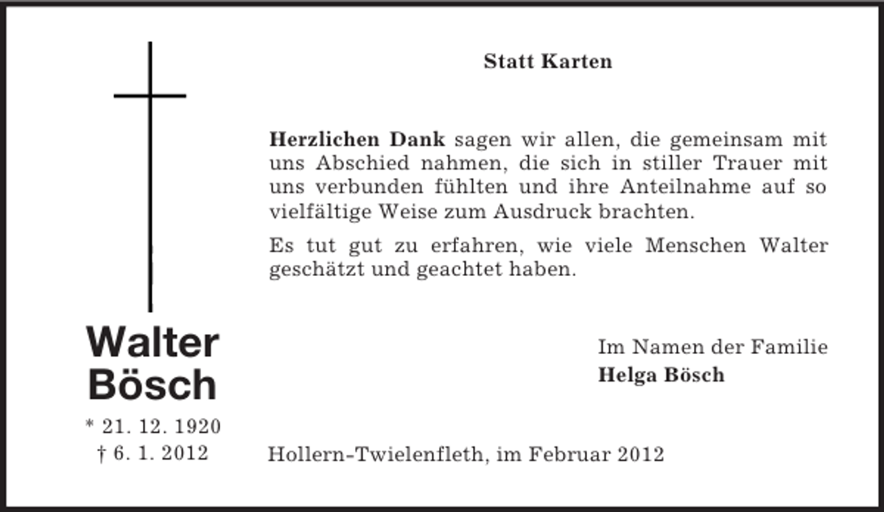 <p>Statt Karten</p><p>Herzlichen Dank sagen wir allen, die gemeinsam mit<br />uns Abschied nahmen, die sich in stiller Trauer mit<br />uns verbunden fühlten und ihre Anteilnahme auf so<br />vielfältige Weise zum Ausdruck brachten.<br />Es tut gut zu erfahren, wie viele Menschen Walter<br />geschätzt und geachtet haben.</p><p>Walter<br />Bösch<br />* 21. 12. 1920<br />† 6. 1. 2012</p><p>Im Namen der Familie<br />Helga Bösch</p><p>Hollern-Twielenfleth, im Februar 2012</p>