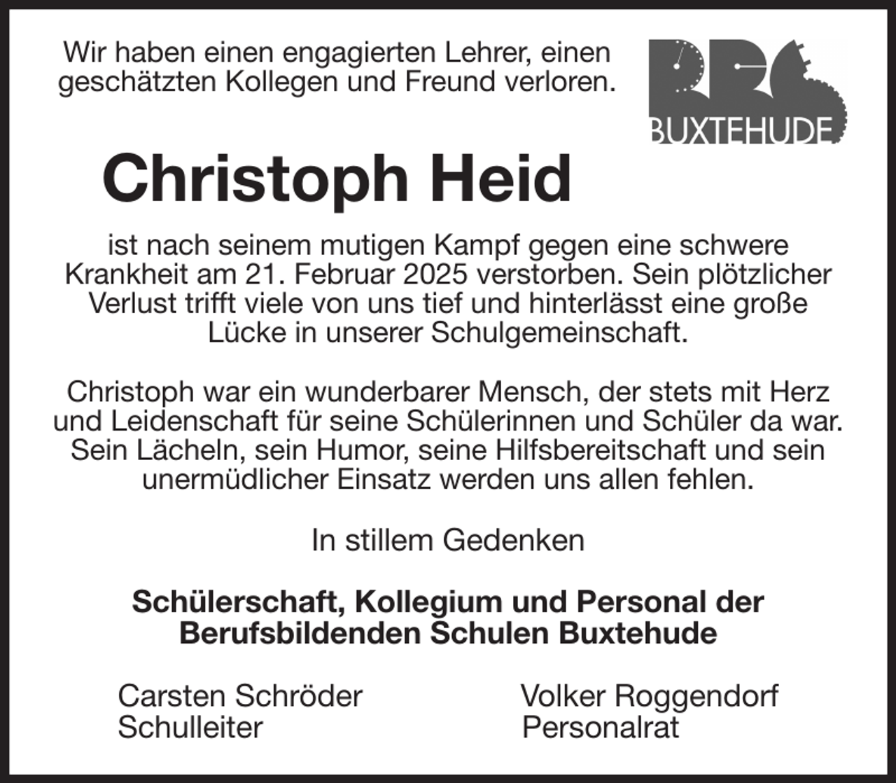 <p>Wir haben einen engagierten Lehrer, einen<br />geschätzten Kollegen und Freund verloren.<br />Christoph Heid<br />ist nach seinem mutigen Kampf gegen eine schwere<br />Krankheit am 21. Februar 2025 verstorben. Sein plötzlicher Verlust trifft viele von uns tief und hinterlässt eine große<br />Lücke in unserer Schulgemeinschaft.</p><p>Christoph war ein wunderbarer Mensch, der stets mit Herz und Leidenschaft für seine Schülerinnen und Schüler da war. Sein Lächeln, sein Humor, seine Hilfsbereitschaft und sein unermüdlicher Einsatz werden uns allen fehlen.<br />In stillem Gedenken</p><p>Schülerschaft, Kollegium und Personal der<br />Berufsbildenden Schulen Buxtehude</p><p>Carsten Schröder Volker Roggendorf<br />Schulleiter Personalrat</p>
