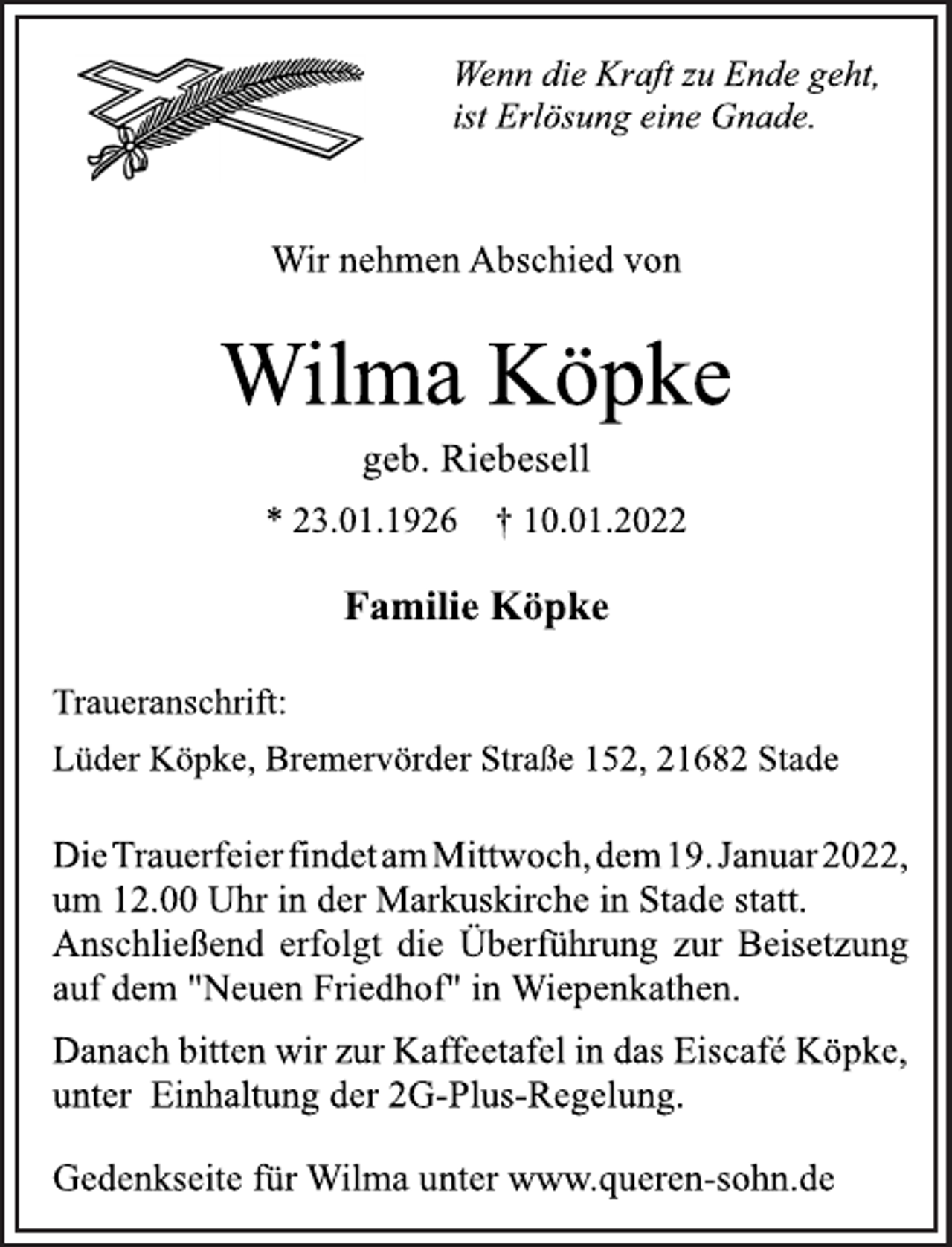 <p>Wenn die Kraft zu Ende geht,<br />ist Erlösung eine Gnade.<br />Wir nehmen Abschied von<br />Wilma Köpke<br />geb. Riebesell<br />* 23.01.1926 † 10.01.2022<br />Familie Köpke<br />Traueranschrift:<br />Lüder Köpke, Bremervörder Straße 152, 21682 Stade<br />DieTrauerfeierfindetamMittwoch,dem19.Januar2022,<br />um 12.00 Uhr in der Markuskirche in Stade statt.<br />Anschließend erfolgt die Überführung zur Beisetzung<br />auf dem "Neuen Friedhof" in Wiepenkathen.<br />Danach bitten wir zur Kaffeetafel in das Eiscafé Köpke,<br />unter Einhaltung der 2G-Plus-Regelung.<br />Gedenkseite für Wilma unter www.queren-sohn.de</p>