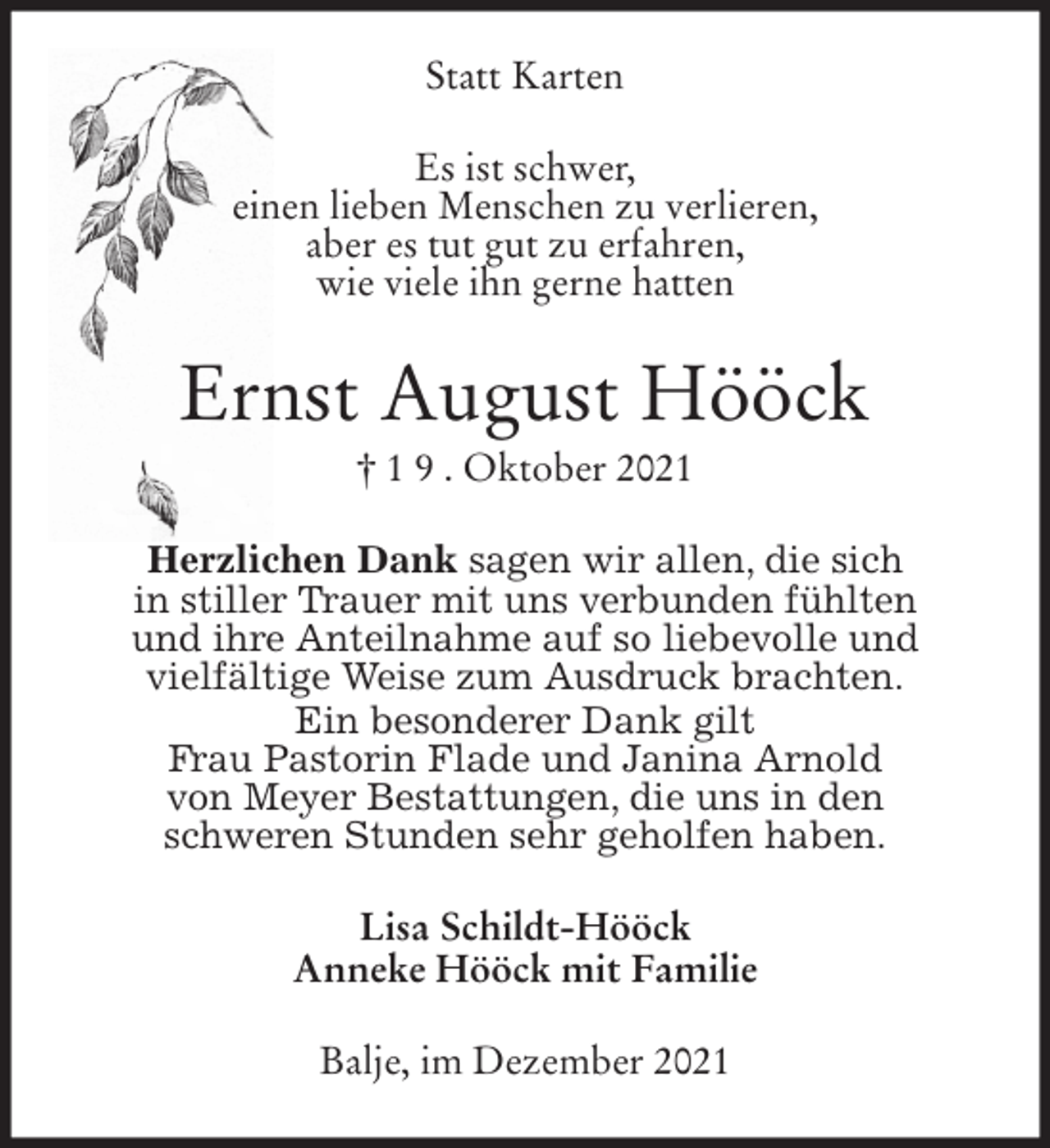 <p>Statt Karten<br />Es ist schwer,<br />einen lieben Menschen zu verlieren,<br />aber es tut gut zu erfahren,<br />wie viele ihn gerne hatten<br />Ernst August Hööck<br />† 1 9 . Oktober 2021<br />Herzlichen Dank sagen wir allen, die sich<br />in stiller Trauer mit uns verbunden fühlten<br />und ihre Anteilnahme auf so liebevolle und<br />vielfältige Weise zum Ausdruck brachten.<br />Ein besonderer Dank gilt<br />Frau Pastorin Flade und Janina Arnold<br />von Meyer Bestattungen, die uns in den<br />schweren Stunden sehr geholfen haben.<br />Lisa Schildt-Hööck<br />Anneke Hööck mit Familie<br />Balje, im Dezember 2021</p>