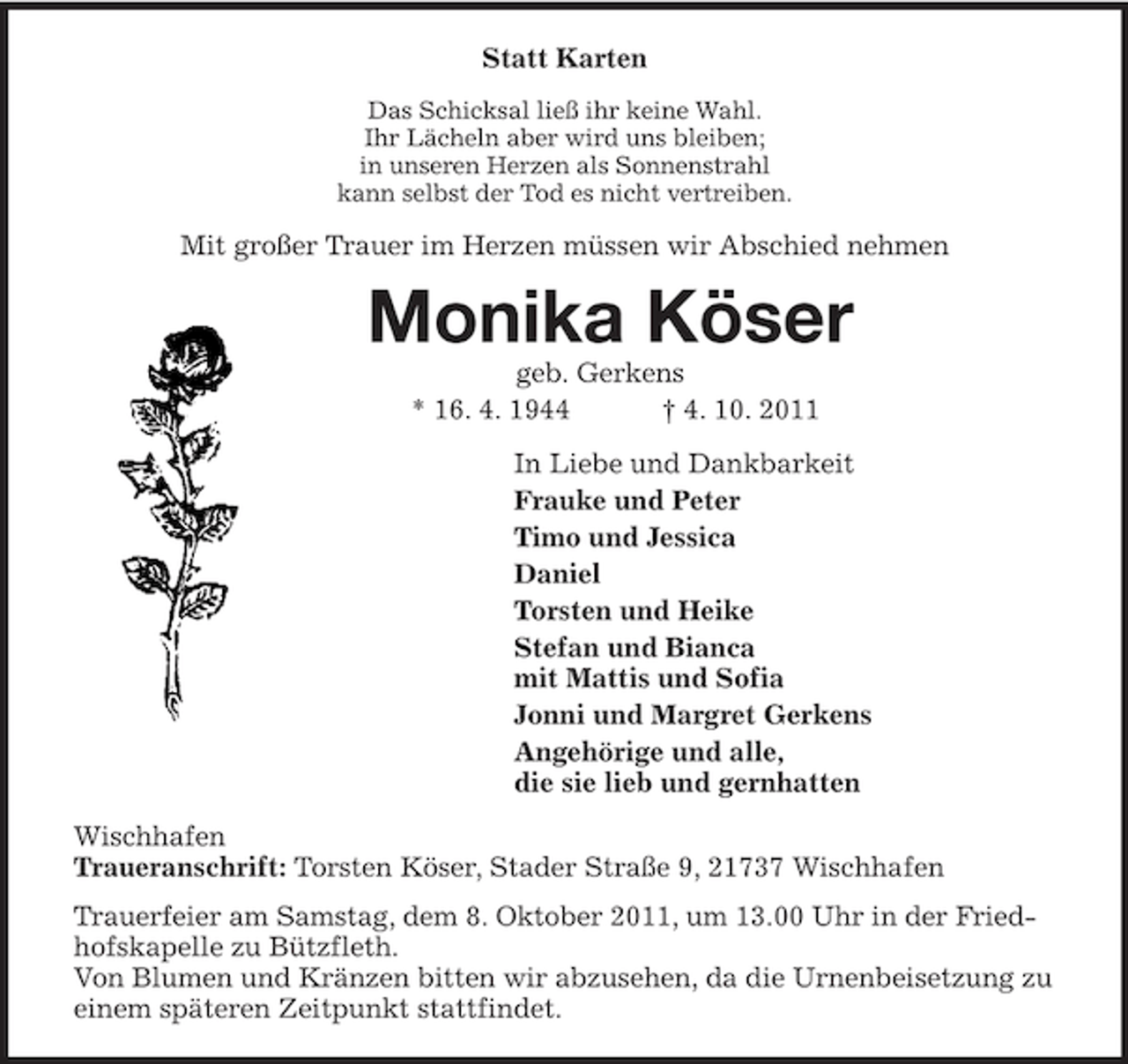 <p>Statt Karten<br />Das Schicksal ließ ihr keine Wahl.<br />Ihr Lächeln aber wird uns bleiben;<br />in unseren Herzen als Sonnenstrahl<br />kann selbst der Tod es nicht vertreiben.<br />Mit großer Trauer im Herzen müssen wir Abschied nehmen<br />Monika Köser<br />geb. Gerkens<br />* 16. 4. 1944 † 4. 10. 2011<br />In Liebe und Dankbarkeit<br />Frauke und Peter<br />Timo und Jessica<br />Daniel<br />Torsten und Heike<br />Stefan und Bianca<br />mit Mattis und Sofia<br />Jonni und Margret Gerkens<br />Angehörige und alle,<br />die sie lieb und gernhatten<br />Wischhafen<br />Traueranschrift: Torsten Köser, Stader Straße 9, 21737 Wischhafen<br />Trauerfeier am Samstag, dem 8. Oktober 2011, um 13.00 Uhr in der Friedhofskapelle zu Bützfleth.<br />Von Blumen und Kränzen bitten wir abzusehen, da die Urnenbeisetzung zu einem späteren Zeitpunkt stattfindet.</p>